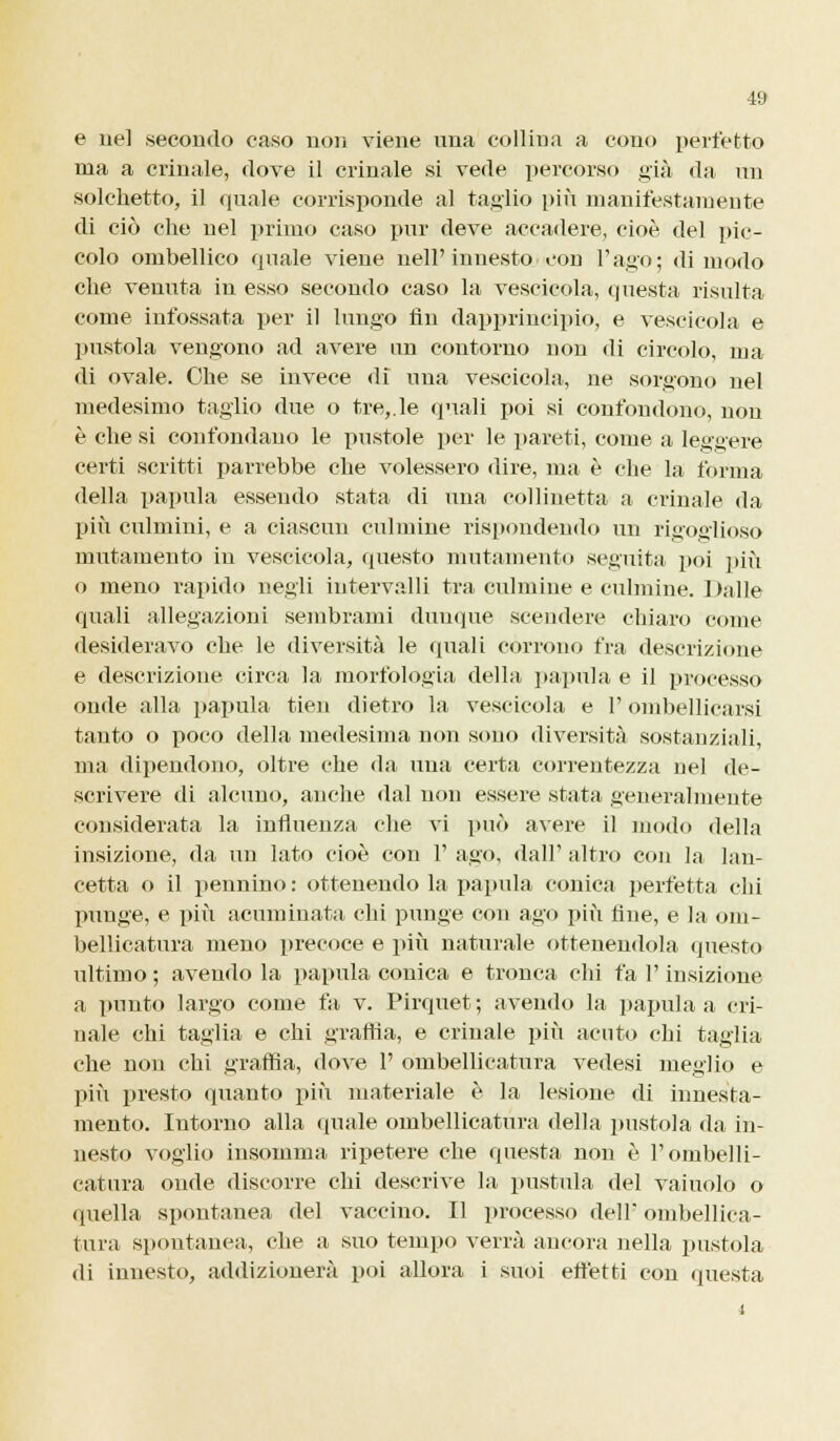 e uè] .secondo caso non viene una collina a cono perfetto ma a crinale, dove il crinale si vede percorso già da un solehetto, il quale corrisponde al taglio più manifestamente di ciò che nel primo caso pur deve accadere, cioè del pic- colo ombellico quale viene nell' innesto con l'ago; di modo che venuta in esso secondo caso la vescicola, questa risulta come infossata per il lungo fin dapprincipio, e vescicola e pustola vengono ad avere un contorno non di circolo, ma di ovale. Ohe se invece di una vescicola, ne sorgono nel medesimo taglio due o tre,.le quali poi si confondono, non è che si confondano le pustole per le pareti, come a leggere certi scritti parrebbe che volessero dire, ma è che la forma della papula essendo stata di una collinetta a crinale da più culmini, e a ciascun culmine rispondendo un rigoglioso mutamento in vescicola, questo mutamento seguita poi più o meno rapido negli intervalli tra culmine e culmine. 1 )alle quali allegazioni sembrami dunque scendere chiaro come desideravo che le diversità le quali corrono fra descrizione e descrizione circa la morfologia della papula e il processo onde alla papula tien dietro la vescicola e l'ombellicarsi tanto o poco della medesima non sono diversità sostanziali, ma dipendono, oltre che da una certa correntezza nel de- scrivere di alcuno, anche dal non essere stata generalmente considerata la influenza che vi può avere il modo della insizione, da un lato cioè con 1' ago, dall' altro con la lan- cetta o il pennino : ottenendo la papula conica perfetta chi punge, e più acuminata chi punge con ago più fine, e la om- bellicatura meno precoce e più naturale ottenendola questo ultimo ; avendo la papula conica e tronca chi fa l'insizione a punto largo come fa v. Pirquet; avendo la papula a cri- nale chi taglia e chi graffia, e crinale più acuto chi taglia che non chi graffia, dove 1' ombellicatura vedesi meglio e più presto quanto più materiale è la lesione di innesta- mento. Intorno alla quale ombellicatura della pustola da in- nesti) voglio insomma ripetere che questa non è l'ombelli- catura onde discorre chi descrive la pustula del vainolo o quella spontanea del vaccino. Il processo dell* ombellica- tura spontanea, che a suo tempo verrà ancora nella pustola di innesto, addizionerà poi allora i suoi effetti con questa