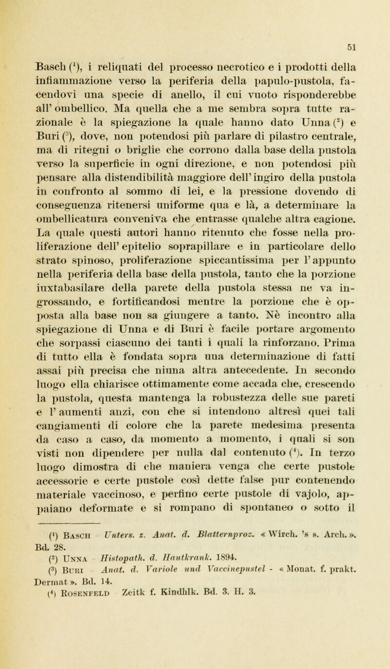 Basch (*), i reliquati del processo necrotico e i prodotti della infiammazione verso la periferia della papnlo-pnstola, fa- cendovi una specie di anello, il cui vuoto risponderebbe all' ombellico. Ma quella che a me sembra sopra tutte ra- zionale è la spiegazione la quale hanno dato Unna (2) e Buri (3), dove, non potendosi più parlare di pilastro centrale, ma di ritegni o briglie che corrono dalla base della pustola verso la superficie in ogni direzione, e non potendosi più pensare alla distendibilità maggiore dell' ingiro della pustola in confronto al sommo di lei, e la pressione dovendo di conseguenza ritenersi uniforme qua e là, a determinare la ombellicatura conveniva che entrasse qualcbe altra cagione. La quale questi autori hanno ritenuto che fosse nella pro- liferazione dell' epitelio soprapillare e in particolare dello strato spinoso, proliferazione spiccantissima per l'appunto nella periferia della base della pustola, tanto che la porzione iuxtabasilare della parete della pustola stessa ne va in- grossando, e fortificandosi mentre la porzione che è op- posta alla base non sa giungere a tanto. Né incontro alla spiegazione di Unna e di Buri è facile portare argomento che sorpassi ciascuno dei tanti i quali la rinforzano. Prima di tutto ella è fondata sopra uua determinazione di fatti assai più precisa che ninna altra antecedente. In secondo luogo ella chiarisce ottimamente come accada che, crescendo la pustola, questa mantenga la robustezza delle sue pareti e l'aumenti anzi, con che si intendono altresì quei tali cangiamenti di colore che la parete medesima presenta da caso a caso, da momento a momento, i quali si son visti non dipendere per nulla dal contenuto (4). In terzo luogo dimostra di che maniera venga che certe pustole accessorie e certe pustole così dette false pur contenendo materiale vaccinoso, e perfino certe pustole di vajolo, ap- paiano deformate e si rompano di spontaneo o sotto il (') Basch Unterà s. Anat. d. Bìatternpro:. « Wirch. 's 8. Arch. ». Bd. 28. (2) Unna Histopath. d. Hautlrank. 1894. (3) Buri Anat. d. Variole und Vaccinepustel - « Monat. f. prakt. Dermat ». Bd. 14. (*) Rosenfeld Zeitk f. KindMk. Bd. 3. H. 3.