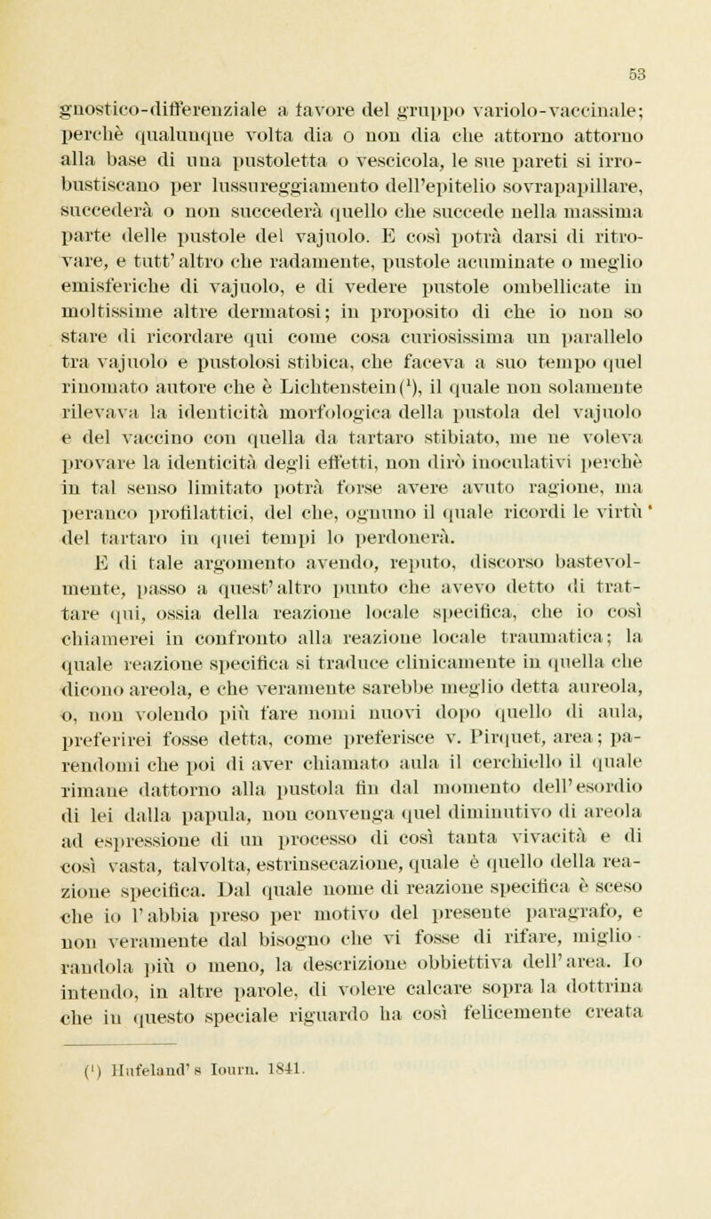 gnostico-differenziale a favore del gruppo variolo-vaccinale; perchè qualunque volta dia o non dia che attorno attorno alla base di una pustoletta o vescicola, le sue pareti si irro- bustiscano per lussureggiamento dell'epitelio sovrapapillare, succederà o non succederà quello che succede nella massima parte delle pustole del vajuolo. E cosi potrà darsi di ritro- vare, e tutt' altro che radamente, pustole acuminate o meglio emisferiche di vajuolo, e di vedere pustole ombelicate in moltissime altre dermatosi; in proposito di che io non so stare di ricordare qui come cosa curiosissima un parallelo tra vajuolo e pustolosi stibica, che faceva a suo tempo quel rinomato autore che è Lichtensteinj1), il quale non solamente rilevava la identicità morfologica della pustola del vajuolo e del vaccino con quella da tartaro stibiato, me ne voleva provare la identicità degli effetti, non dirò inoculativi perchè in tal senso limitato potrà forse avere avuto ragione, ma peranco profilattici, del che, ognuno il (piale ricordi le virtù ' del tartaro in quei tempi lo perdonerà. E di tale argomento avendo, reputo, discorso bastevol- mente, passo a quest'altro punto che avevo detto «li trat- tare qui, ossia della reazione locale specifica, che io così chiamerei in confronto alla reazione locale traumatica; la quale reazioue specifica si traduce clinicamente in quella che dicono areola, e che veramente sarebbe meglio detta aureola, o, non volendo più fare nomi nuovi dopo quello di aula, preferirei fosse detta, come preferisce v. Pirquet, area ; pa- rendomi che poi di aver chiamato aula il cerchiello il quale rimane dattorno alla pustola fin dal momento dell'esordio di lei dalla papilla, non convenga quel diminutivo di areola ad espressione di un processo di così tanta vivacità e di così vasta, talvolta, estrinsecazione, quale è quello della rea- zione specifica. Dal quale nome di reazione specifica è sceso che io l'abbia preso per motivo del presente paragrafo, e non veramente dal bisogno che vi fosse di rifare, miglio- randola più o meno, la descrizione obbiettiva dell'area. Io intendo, in altre parole, di volere calcare sopra la dottrina che in questo speciale riguardo ha così felicemente creata (') Ilut'eland's Iourn. 1841.