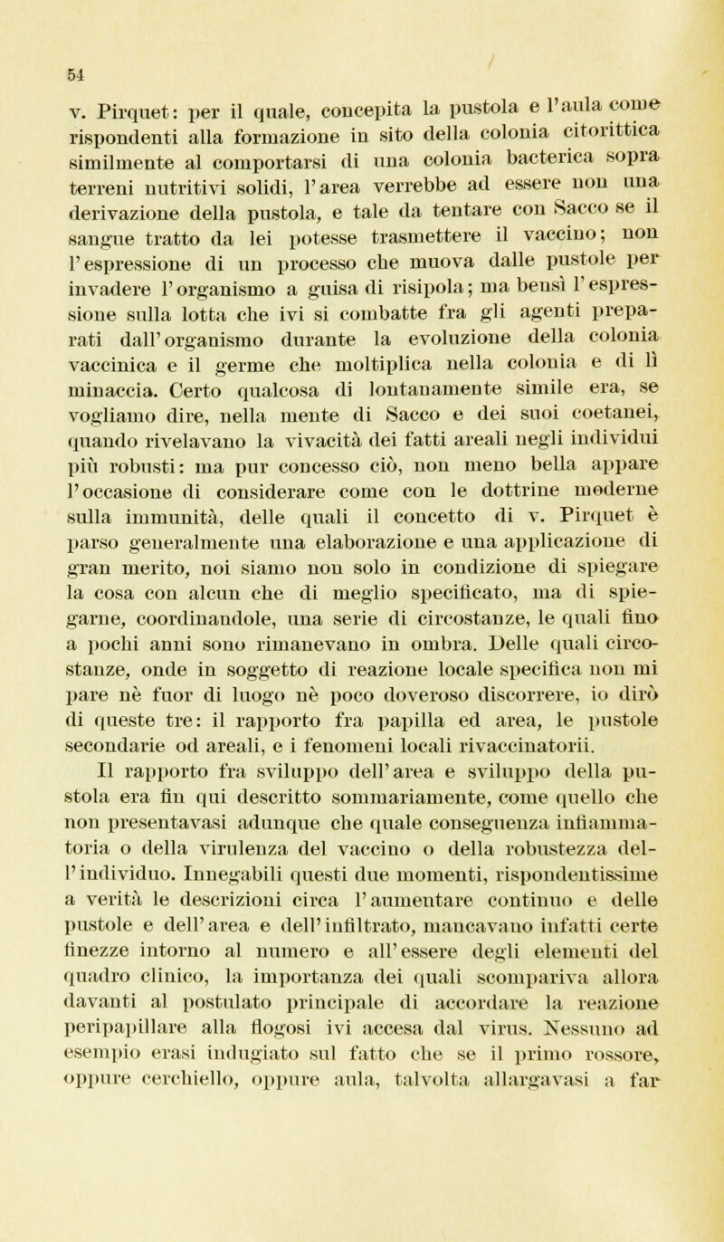 v. Pirquet: per il quale, concepita la pustola e l'aula come rispondenti alla formazione in sito della colonia citorittica similmente al comportarsi di una colonia bacterica sopra terreni nutritivi solidi, l'area verrebbe ad essere non una derivazione della pustola, e tale da tentare con Sacco se il sangue tratto da lei potesse trasmettere il vaccino; non l'espressione di un processo cbe muova dalle pustole per invadere l'organismo a guisa di risipola; ma bensì l'espres- sione sulla lotta che ivi si combatte fra gli agenti prepa- rati dall'organismo durante la evoluzione della colonia vaccinica e il germe cbe moltiplica nella colonia e di lì minaccia. Certo qualcosa di lontanamente simile era, se vogliamo dire, nella mente di Sacco e dei suoi coetanei, quando rivelavano la vivacità dei fatti areali negli individui più robusti: ma pur concesso ciò, non meno bella appare l'occasione di considerare come con le dottrine moderne sulla immunità, delle quali il concetto di v. Pirquet è parso generalmente una elaborazione e una applicazione di gran merito, noi siamo non solo in condizione di spiegare la cosa con alcun che di meglio specificato, ma di spie- garne, coordinandole, una serie di circostanze, le quali fino a pochi anni sono rimanevano in ombra. Delle quali circo- stanze, onde in soggetto di reazione locale specifica uon mi pare né fuor di luogo né poco doveroso discorrere, io dirò di queste tre: il rapporto fra papilla ed area, le pustole secondarie od areali, e i fenomeni locali rivaccinatorii. Il rapporto fra sviluppo dell'area e sviluppo della pu- stola era fin qui descritto sommariamente, come quello che non presentavasi adunque che quale conseguenza infiamma- toria o della virulenza del vaccino o della robustezza del- l' individuo. Innegabili questi due momenti, rispondentissime a verità le descrizioni circa l'aumentare continuo e delle pustole e dell'area e dell'infiltrato, mancavano infatti certe finezze intorno al numero e all'essere degli elementi del quadro clinico, la importanza dei quali scompariva allora davanti al postulato principale di accordare la reazione peripapillare alla flogosi ivi accesa dal virus. Nessuno ad esempio erasi indugiato sul fatto che se il primo rossore, oppure cerchiello, oppure aula, talvolta allargavasi a far