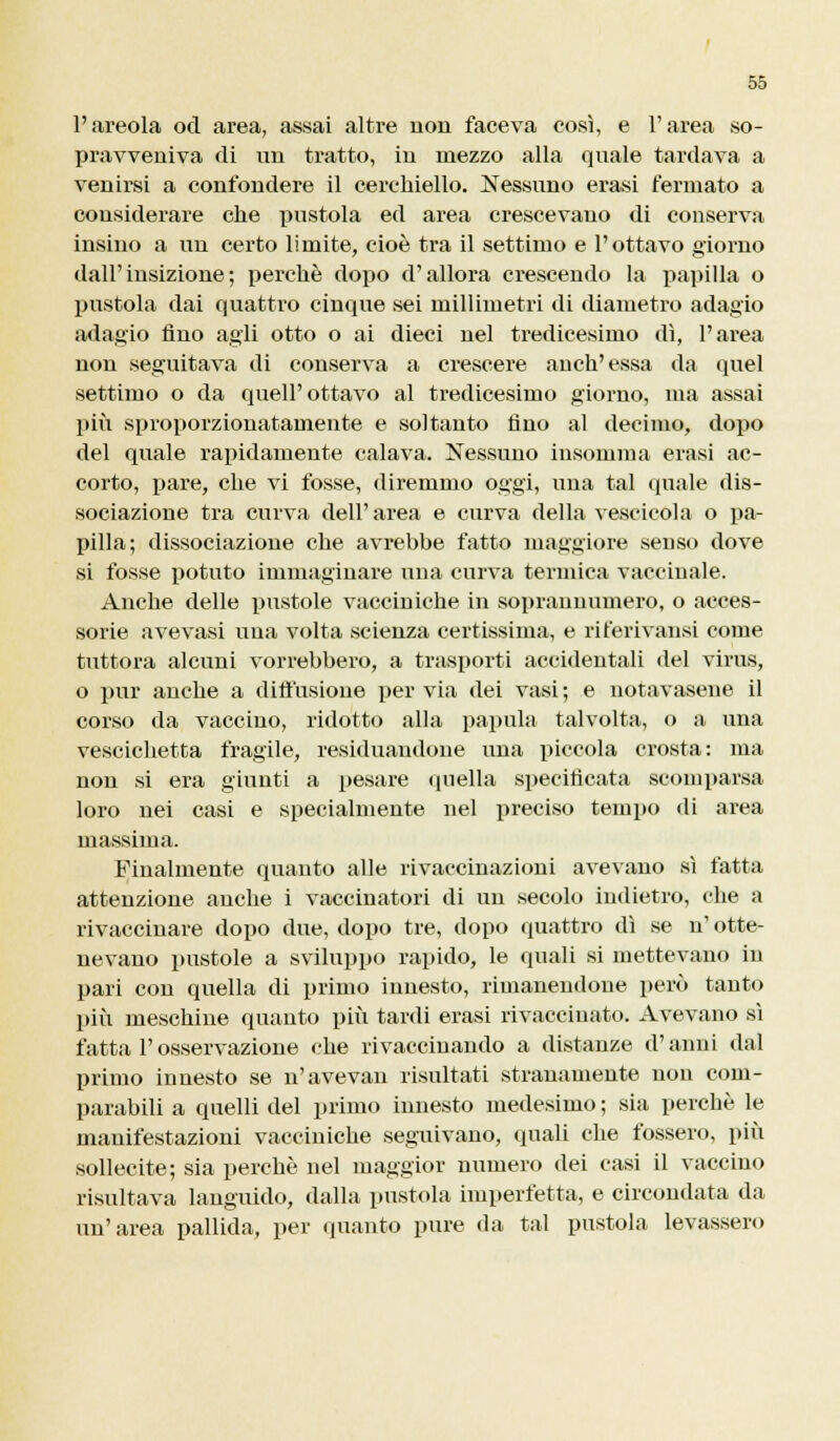 l'areola od area, assai altre non faceva così, e l'area so- pravveniva di un tratto, in mezzo alla quale tardava a venirsi a confondere il cerchiello. Nessuno erasi fermato a considerare che pustola ed area crescevano di conserva insino a un certo limite, cioè tra il settimo e l'ottavo giorno dall'insizione; perchè dopo d'allora crescendo la papilla o pustola dai quattro cinque sei millimetri di diametro adagio adagio fino agli otto o ai dieci nel tredicesimo dì, l'area non seguitava di conserva a crescere anch'essa da quel settimo o da quell'ottavo al tredicesimo giorno, ina assai più sproporzionatamente e soltanto fino al decimo, dopo del quale rapidamente calava. Nessuno insomma erasi ac- corto, pare, che vi fosse, diremmo oggi, una tal quale dis- sociazione tra curva dell' area e curva della vescicola o pa- pilla; dissociazione che avrebbe fatto maggiore senso dove si fosse potuto immaginare una curva termica vaccinale. Anche delle pustole vacciniche in soprannumero, o acces- sorie avevasi una volta scienza certissima, e riferivansi come tuttora alcuni vorrebbero, a trasporti accidentali del virus, o pur anche a diffusione per via dei vasi ; e notavasene il corso da vaccino, ridotto alla papilla talvolta, o a una vescichetta fragile, residuandone una piccola crosta: ma non si era giunti a pesare quella specificata scomparsa loro nei casi e specialmente nel preciso tempo di area massima. Finalmente quanto alle rivaccinazioni avevano sì fatta attenzione anche i vaccinatori di un secolo indietro, che a rivaccinare dopo due, dopo tre, dopo quattro dì se n' otte- nevano pustole a sviluppo rapido, le quali si mettevano in pari con quella di primo innesto, rimanendone però tanto più meschine quanto più tardi erasi rivaccinato. Avevano sì fatta F osservazione che rivaccinando a distanze d'anni dal primo innesto se n'avevan risultati stranamente non com- parabili a quelli del primo innesto medesimo ; sia perchè le manifestazioni vacciniche seguivano, quali che fossero, più sollecite; sia perchè nel maggior numero dei casi il vaccino risultava languido, dalla pustola imperfetta, e circondata da un'area pallida, per quanto pure ila tal pustola levassero