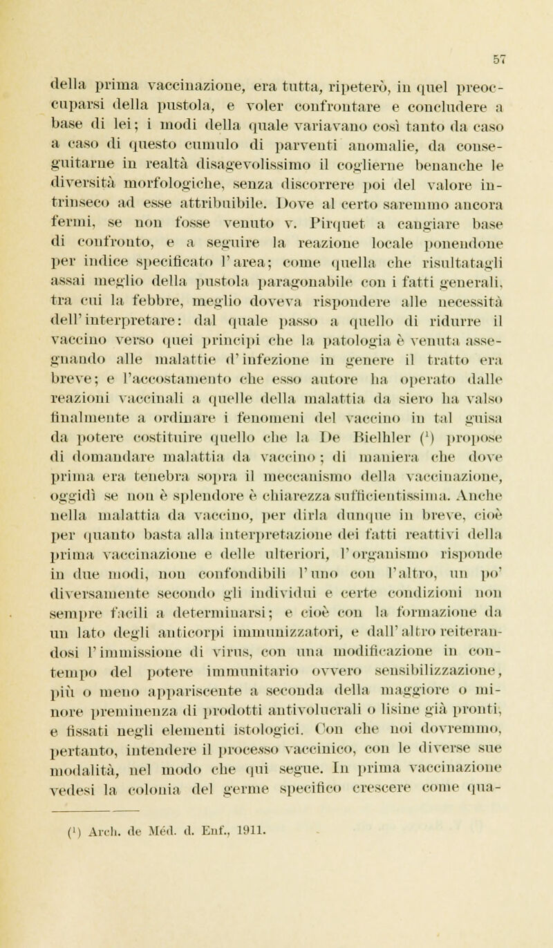 della prima vaccinazione, era tutta, ripeterò, in quel preoc- cuparsi della pustola, e voler confrontare e concludere a base di lei ; i modi della quale variavano così tanto da caso a caso di questo cumulo di parventi anomalie, da conse- guitarne in realtà disagevolissimo il coglierne benanche le diversità morfologiche, senza discorrere poi del valore in- trinseco ad esse attribuibile. Dove al certo saremmo ancora fermi, se non fosse venuto v. Pirquet a cangiare base di confronto, e a seguire la reazione locale ponendone per indice specificato l'area; come quella che risultatagli assai meglio della pustola paragonabile con i fatti generali, tra cui la febbre, meglio doveva rispondere alle necessità dell'interpretare: dal quale passo a quello di ridurre il vaccino verso quei principi che la patologia è venuta asse- gnando alle malattie d'infezione in genere il tratto era breve; e l'accostamento che esso autore ha operato dalle reazioni vaccinali a quelle della malattia da siero ha valso finalmente a ordinare i fenomeni del vaccino in tal guisa da potere costituire quello che la De Bielhler (') propose di domandare malattia da vaccino ; di maniera che dove prima era tenebra sopra il meccanismo della vaccinazione, oggidì se non è splendore è chiarezza snfticientissima. Anche nella malattia da vaccino, per dirla dunque in breve, cioè per (pianto basta alla interpretazione dei fatti reattivi della prima vaccinazione e delle ulteriori, l'organismo risponde in due modi, non confondibili l'uno con l'altro, un po' diversamente secondo gli individui e certe condizioni non sempre facili a determinarsi; e cioè con la formazione da un lato degli anticorpi immunizzatori, e dall'altro reiteran- dosi T immissione di virus, con ima modificazione in con- tempo del potere immunitario ovvero sensibilizzazione, più o meno appariscente a seconda della maggiore o mi- nore preminenza di prodotti antivolucrali o lisine già pronti, e fissati negli elementi istologici. Con che noi dovremmo, pertanto, intendere il processo vaccinico, con le diverse sue modalità, nel modo che qui segue. In prima vaccinazione vedesi la colonia del germe specifico crescere come qua- (') Ardi, de Méil. il. Enf., 1911.