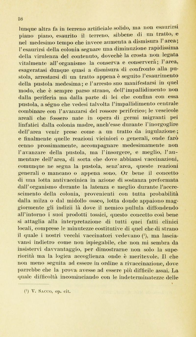 lunque altra fa in terreno artificiale solido, ma non esaurirsi piano piano, esaurito il terreno, sibbene di un tratto, e nel medesimo tempo cbe invece aumenta a dismisura l'area; l'esaurirsi della colonia segnare una diminuzione rapidissima della virulenza del contenuto, dovechè la crosta non legata vitalmente all'organismo la conserva e conserverà; l'area, esageratasi dunque quasi a dismisura di confronto alla pu- stola, arrestarsi di un tratto appena è seguito l'esaurimento della pustola medesima; e l'arresto suo mauifestarsi in quel modo, che è sempre parso strano, dell'impallidimento non dalla periferia ma dalla parte di lei che confina con essa pustola, a ségno che vedesi talvolta l'impallidimento centrale combinare con l'avanzarsi del rossore periferico; le vescicole areali che fossero nate in opera di germi migranti pei linfatici dalla colonia madre, anch'esse durante l'inorgoglire dell'area venir prese come a un tratto da iugula/ione ; e finalmente quelle reazioni viciniori o generali, onde farò cenno prossimamente, accompagnare medesimamente non l'avanzare della pustola, ma l'insorgere, e meglio, l'au- mentare dell'area, di sorta che dove abbiansi vaccinazioni, comunque ne segua la pustola, senz'area, queste reazioni generali o mancano o appena sono. Or bene il concetto di una lotta antivaccinica in azione di sostanza preformata dall'organismo durante la latenza e meglio durante l'accre- scimento della colonia, provenienti con tutta probabilità dalla milza o dal midollo osseo, lotta donde appaiono mag- giormente gli indizii là dove il nemico pullula diffondendo all'intorno i suoi prodotti tossici, questo concetto così bene si attaglia alla interpretazione di tutti quei fatti clinici locali, comprese le minutezze costitutive di quel che di strano il quale i nostri vecchi vaccinatori vedevano (*), ma lascia- vansi indietro come non ispiegabile, che non mi sembra da insistervi davvantaggio, per dimostrarne non solo la supe- riorità ma la logica accoglienza onde è meritevole. Il che non meno seguita ad essere in ordine a rivaccinazione, dove parrebbe che la prova avesse ad essere più difficile assai. La (piale difficoltà incominciando con le indeterminatezze delle (') V. Sacco, op. cit.