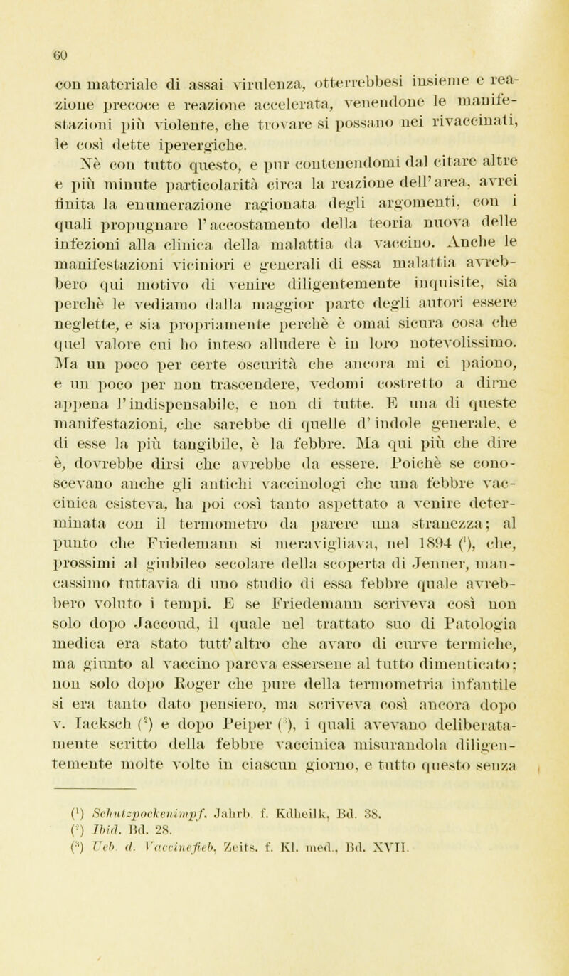 con materiale di assai virulenza, otterrebbesi insieme e rea- zione precoce e reazione accelerata, venendone le manife- stazioni più violente, che trovare si possano nei rivaccinati, le così dette iperergiche. Né con tutto questo, e pur contenendomi dal citare altre e più minute particolarità circa la reazione dell' area, avrei finita la enumerazione ragionata degli argomenti, con i quali propugnare l'accostamento della teoria nuova delle infezioni alla clinica della malattia da vaccino. Ancbe le manifestazioni viciniori e generali di essa malattia avreb- bero qui motivo di venire diligentemente inquisite, sia perchè le vediamo dalla maggior parte degli autori essere neglette, e sia propriamente perchè è ornai sicura cosa che quel valore cui ho inteso alludere è in loro notevolissimo. Ma un poco per certe oscurità che ancora mi ci paiono, e un poco per non trascendere, vedomi costretto a dirne appena l'indispensabile, e non di tutte. E una di queste manifestazioni, che sarebbe di quelle d'indole generale, e di esse la più tangibile, è la febbre. Ma qui più che dire è, dovrebbe dirsi che avrebbe da essere. Poiché se cono- scevano anche gli antichi vaccinologi che una febbre vac- cinica esisteva, ha poi così tanto aspettato a venire deter- minata con il termometro da parere una stranezza; al punto che Friedemann si meravigliava, nel 18!>4 ('), che, prossimi al giubileo secolare della scoperta di Jenner, man- cassimo tuttavia di uno studio di essa febbre (piale avreb- bero voluto i tempi. E se Friedemann scriveva così non solo dopo Jaccoud, il (piale nel trattato suo di Patologia medica era stato tuffaltro che avaro di curve termiche, ma giunto al vaccino pareva essersene al tutto dimenticato: non solo dopo Roger che pure della termometria infantile si era tanto dato pensiero, ma scriveva così ancora dopo v. Iacksch (°) e dopo Peiper ( ), i (piali avevano deliberata- mente scritto della febbre vaccinica misurandola diligen- temente molte volte in ciascun giorno, e tutto questo senza (') ScJmtzpoclcenimpf, Jahrb. f. KdheUk, Bd. 38. (-) Ibid. lid. 28. (■H) Uéb. d. Faccinefieb, Zeits. f. Kl. med., Bd. XVII.