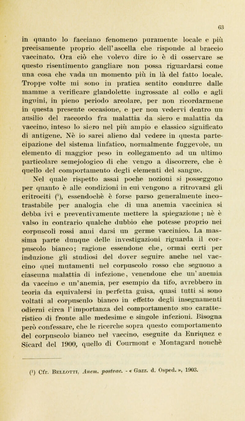 in quanto lo facciano fenomeno puramente locale e più precisamente proprio dell'ascella che risponde al braccio vaccinato. Ora ciò che volevo dire io è di osservare se questo risentimento gangliare non possa riguardarsi come una cosa che vada un momento più in là del fatto locale. Troppe volte mi sono in pratica sentito condurre dalle mamme a verificare glandolette ingrossate al collo e agli inguini, in pieno periodo areolare, per non ricordarmene in questa presente occasione, e per non vedervi dentro uu ausilio del raccordo fra malattia da siero e malattia da vaccino, inteso lo siero nel più ampio e classico significato di antigene. Né io sarei alieno dal vedere in questa parte- cipazione del sistema linfatico, normalmente fuggevole, uu elemento di maggior peso in collegamento ad un ultimo particolare semejologico di che vengo a discorrere, che è quello del comportamento degli elementi del sangue. Nel quale rispetto assai poche nozioni si posseggono per quanto è alle condizioni in cui vengono a ritrovarsi gli eritrociti (l), essendoché è forse parso generalmente inco- trastabile per analogia che di una anemia vaccinica si debba ivi e preventivamente mettere la spiegazione ; uè è valso in contrario qualche dubbio che potesse proprio nei corpuscoli rossi anni darsi un germe vacciuico. La mas- sima parte dunque delle investigazioni riguarda il cor- puscolo bianco; ragione essendone che, ormai certi per induzione gli studiosi del dover seguire anche nel vac- cino quei mutamenti nel corpuscolo rosso che seguono a ciascuna malattia di infezione, venendone che un'auemia da vaccino e un'anemia, per esempio da tifo, avrebbero in teoria da equivalersi in perfetta guisa, quasi tutti si sono voltati al corpusculo bianco in effetto degli insegnamenti odierni circa l'importanza del comportamento suo caratte- ristico di fronte alle medesime e singole infezioni. Bisogna perù confessare, che le ricerche sopra questo comportamento del corpuscolo bianco nel vaccino, eseguite da Enriquez e Sicard del 1900, quello di Coumiont e Montagard nonché (') Ct'r. Bellotti, Anem. postvac. -« (Jazz. d. Osped. », 1903.