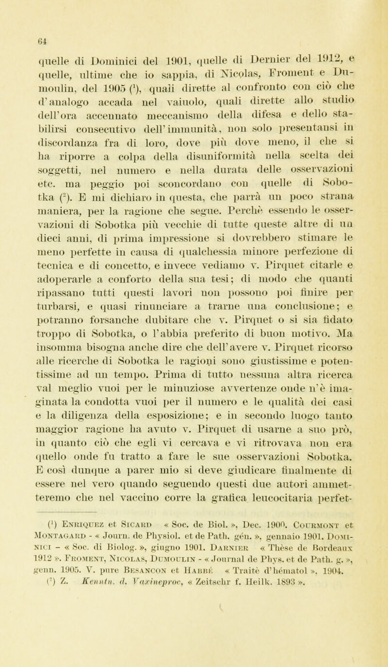 quelle .li Dominici del 1901, quelle «li Derider del 1912, e quelle, ultime che io sappia, di Nicolas, Froment e Du- moulin, del 1905 ('), quali dirette al confronto con ciò che d'analogo accada nel vaiuolo, quali dirette allo studio dell'ora accennato meccanismo della difesa e dello sta- bilirsi consecutivo dell'immunità, non solo presentausi in discordanza fra di loro, dove più dove meno, il che si ha riporre a colpa della disuniformità nella scelta dei soggetti, nel numero e nella durata delle osservazioni etc. ma peggio poi sconcordano con quelle di Sobo- tka (°). E mi dichiaro in questa, che parrà un poco strana maniera, per la ragione che segue. Perchè, essendo le osser- vazioni di Sobotka più vecchie di tutte queste altre di un dieci anni, di prima impressione si dovrebbero stimare le meno perfette in causa di qualchessia minore perfezione di tecnica e di concetto, e invece vediamo v. Pirquet citarle e adoperarle a conforto della sua tesi; di modo die quanti ripassano tutti questi lavori uon possono poi finire per turbarsi, e quasi rinunciare a trarne una conclusione; e potranno forsanche dubitare che v. Pirquet o si sia fidato troppo di Sobotka, o l'abbia preferito di buon motivo. Ma insomma bisogna anche dire che dell'avere v. Pirquet ricorso alle ricerche di Sobotka le ragioni sono giustissime e poten- tissime ad un tempo. Prima di tutto nessuna altra ricerca vai meglio vuoi per le minuziose avvertenze onde n'è iina- ginata la condotta vuoi per il numero e le qualità dei casi e la diligenza della esposizione; e in secondo luogo tanto maggior ragione ha avuto v. Pirquet di usarne a suo prò, in quanto ciò che egli vi cercava e vi ritrovava non era quello onde fu tratto a fare le sue osservazioni Sobotka. E così dunque a parer mio si deve giudicare finalmente di essere nel vero (piando seguendo questi due autori ammet- teremo che nel vaccino corre la grafica leucocitaria perfet- (') Enriquez et Sicard « Soc. de Biol. », Dee. 1900. Courmont et Montagard - « Journ. de Physiol. et de Patii, gén, », gennaio 1901. Domi- niti - «Soc. di Biolog. », giugno 1901. Darnier « Thèse de bordeaux 1912 ». Froment, Nicolas, Dumoulin - « Journal de Pliys. et de Patii, g. », genn. 1905. V. pure Besancon et Habbic « Traitè d'héniatol ». 1904. (°) Z. Keiiiitii. <1. Yarineproc, « Zeitschr f. Heilk. 1893».