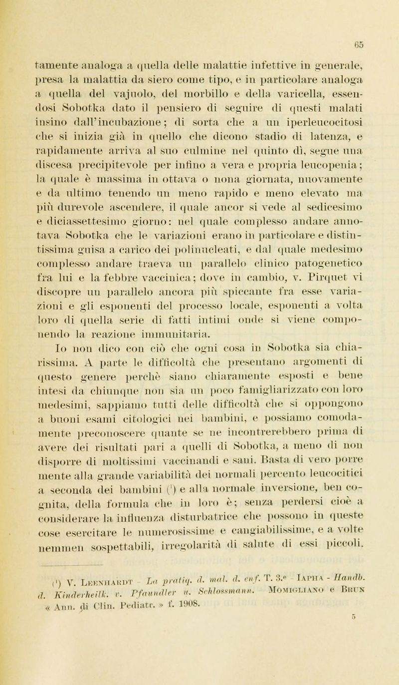 tamente analoga a quella delle malattie infettive in generale, presa la malattia da siero come tipo, e in particolare analoga a quella del vajuolo, del morbillo e della varicella, essen- dosi Sobotka dato il pensiero di seguire di questi malati insino dall'incubazione; di sorta che a un iperleucocitosi che si inizia uià in quello che dicono stadi*» di latenza, e rapidamente arriva al suo culmine nel (plinto dì, segue una discesa precipitevole per intìno a vera e propria leucopenia; la «piale è massima in ottava o nona giornata, nuovamente e da ultimo tenendo un meno rapido e meno elevato ma più durevole ascendere, il «piale ancor si vede al sedicesimo e diciassettesimo giorno: nel quale complesso andare anno- tava Sobotka che le variazioni erano in particolare e distin- tissima guisa a carico dei polinucleati, e dal quale medesimo complesso andare traeva un parallelo clinico patogenetico fra lui e la febbre vaccinica; dove in cambio, v. Pirquet vi discopre un parallelo ancora più spiccante fra esse varia- zioni e gli esponenti del processo locale, esponenti a volta loro di quella serie di fatti intimi onde si viene compo- nendo la reazione immunitaria. Io non dico con ciò che ogni cosa in Sobotka sia chia- rissima. A parte le difficoltà clic presentano argomenti di questo nenere perchè siano chiaramente esposti e bene intesi da chiunque non sia un poco famigliarizzato con loro medesimi, sappiamo tutti delle difficoltà clic si oppongono a buoni esami citologici nei bambini, e possiamo comoda- mente preconoscere quante se ne incontrerebbero prima di avere dei risultati paia a quelli di Sobotka, a meno di non disporre di moltissimi vaccinando e sani. Basta di vero pone niente alla grande variabilità dei normali percento leucocitici a seconda dei bambini (') e alla normale inversione, ben co- gnita, della formula che in loro è; senza perdersi cioè a considerare la influenza (listurbatrice che possono in queste cose esercitare le numerosissime e cangiabilissime, e a volte nemmen sospettabili, irregolarità di salute di essi piccoli. D V Leknhardt La prati* d. mai. ,1. enf. T. 3.- Iafha - Ilan.ìb. ,1. Kinderheilk. v. Pfaundler <i. Schlossmarm. Momigliano e Bkin „ \m,. ,li Clin. Pe.liat.-. » f. 1908. s