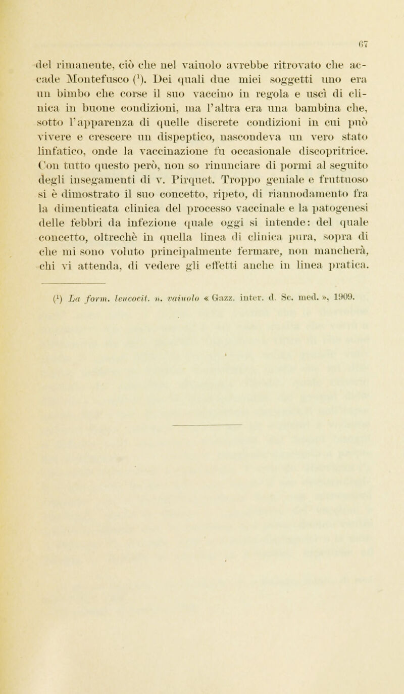 del rimanente, ciò che nel vainolo avrebbe ritrovato che ac- cade Montefusco (*). Dei quali due miei soggetti uno era un bimbo che corse il suo vaccino in regola e uscì di cli- nica in buone coudizioni, ma l'altra era una bambina che, sotto l'apparenza di quelle discrete condizioni in cui può vivere e crescere im dispeptico, nascondeva un vero stato linfatico, onde la vaccinazione fu occasionale discopritrice. Con tutto questo però, non so rinunciare di pormi al seguito degli insegamenti di v. Pirquet. Troppo geniale e fruttuoso si è dimostrato il suo concetto, ripeto, di riannodamento fra la dimenticata clinica del processo vaccinale e la patogenesi delle febbri da infezione (piale oggi si intende: del quale concetto, oltreché in quella linea ili clinica pura, sopra di che mi sono voluto principalmente fermare, non mancherà, chi vi attenda, di vedere gli effetti anche in linea pratica. (') La foi-m. leucocit. ». vainolo « Gaz/,, inter. d. Se. med. ••. 1909.