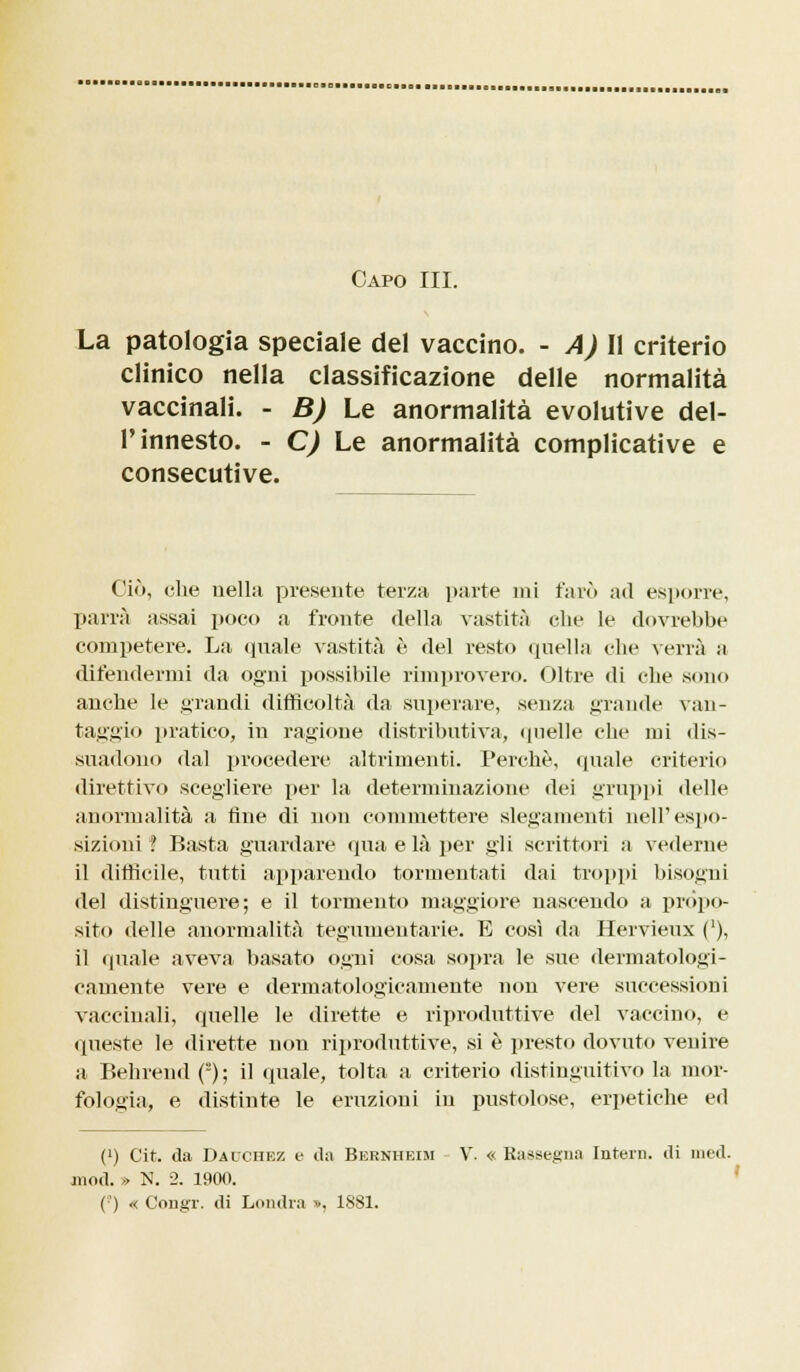 Capo III. La patologia speciale del vaccino. - A) Il criterio clinico nella classificazione delle normalità vaccinali. - B) Le anormalità evolutive del- l'innesto. - C) Le anormalità complicative e consecutive. Ciò, che nella presente terza parte mi farò ad esporre, parrà assai poco a fronte della vastità che le dovrebbe competere. La «piale vastità è del resto quella che verrà a difendermi da ogni possibile rimprovero. Oltre di che sono anche le grandi difficoltà da superare, senza grande van- taggio pratico, in ragione distributiva, quelle che mi dis- suadono dal procedere altrimenti. Perchè, (piale criterio direttivo scegliere per la determinazione dei gruppi delle anormalità a fine di non commettere slegamenti nell'espo- sizioni? Basta guardare qua e là per gli scrittori a vederne il difficile, tutti apparendo tormentati dai troppi bisogni del distinguere; e il tormento maggiore nascendo a propo- sito delle anormalità tegumentarie. E così da Hervieux ('), il quale aveva basato ogni cosa sopra le sue dermatologi- camente vere e dermatologicamente non vere successioni vaccinali, quelle le dirette e riproduttive del vaccino, e queste le dirette non riproduttive, si è presto dovuto venire a Behrend (2); il (piale, tolta a criterio distinguitivo la mor- fologia, e distinte le eruzioni in pustolose, erpetiche ed (') Cit. da Dauchez e da Bernheim - V. « Rassegna Intera, di nied. mod. » N. 2. 1900. (■) « Congr. di Londra », ISSI.