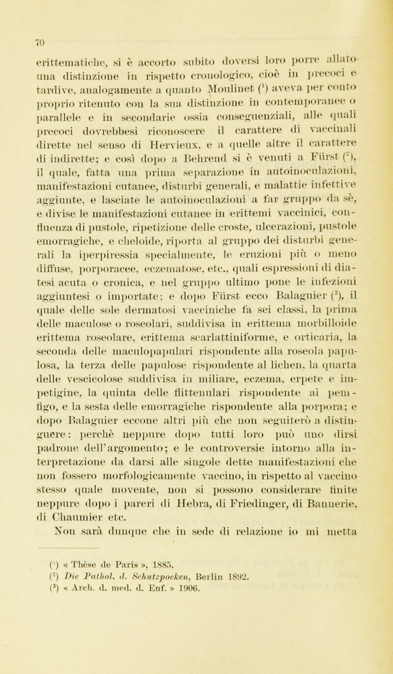 eritteniatiche, si è accorto subito doversi loro porre allato una distinzione in rispetto cronologico, cioè in precoci e tardive, analogamente a quanto Mouliuet (l) aveva per conto proprio ritenuto con la sua distinzione in contemporanee o parallele e in secondarie ossia consequenziali, alle (piali precoci dovrebbesi riconoscere il carattere di vaccinali dirette nel senso di Hervieux, e a quelle altre il carattere di indirette; e così dopo a Behrend si è venuti a Furst (-),- il quale, fatta una prima separazione in autoinoculazioni, manifestazioni cutanee, disturbi generali, e malattie infettive aggiunte, e lasciate le autoinoculazioui a far gruppo da se, e divise le manifestazioni cutanee in erittemi vaccinici, con- fluenza di pustole, ripetizione delle croste, ulcerazioni, pustole emorragiche, e cheloide, riporta al gruppo dei disturbi gene- rali la iperpiressia specialmente, le eruzioni più o meno diffuse, porporacee, eczematose, etc, quali espressioni di dia- tesi acuta o cronica, e nel gruppo ultimo pone le infezioni aggiuntesi o importate; e dopo Furst ecco Balaguier (3), il quale delle sole dermatosi vacciniche fa sei classi, la prima delle maculose o roseolari, suddivisa in erittema morbilloide erittema roseolare, erittema scarlattiniforme, e orticaria, la seconda delle maculopapulari rispondente alla roseola papil- losa, la terza delle papillose rispondente al lichen, la quarta delle vescicolose suddivisa in miliare, eczema, erpete e im- petigine, la quinta delle flittenulari rispondente ai pem- tìgo, e la sesta delle emorragiche rispondente alla porpora; e dopo Balaguier eccone altri più che non seguiterò a distin- guere : perchè neppure dopo tutti loro può uno dirsi padrone dell'argomento; e le controversie intorno alla in- terpretazione da darsi alle singole dette manifestazioni che non fossero morfologicamente vaccino, in rispetto al vaccino stesso «piale movente, non si possono considerare fluite neppure dopo i pareri di Hebra, di Friedinger, di Bannerie, di Chauuiier etc. Non sarà dunque che in sede di relazione io mi metta (') « Tliòse de Paris», 1885. (2) Die Pathol. d. Sehutepooken, Berlin 1892. (3) « Arch. d. med. d. Enf. » li»06.