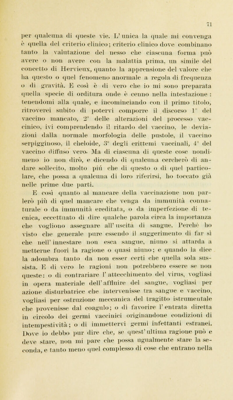 è quella «lei criterio clinico ; criterio clinico dove combinano tanto la valutazione del nesso che ciascuna forma può avere o non avere con la malattia prima, un simile del concetto di Hervieux, (pianto la apprensione del valore che ha questo o quel fenomeno anormale a regola di frequenza o di gravità. E così è di vero che io mi sono preparata quella specie di orditura onde è cenno nella intestazione : tenendomi alla (piale, e incominciando con il primo titolo, ritroverei subito «li potervi comporre il discorso ] del vaccino mancato, 2° delle alterazioni del processo vac- cinico, ivi comprendendo il ritardo del vaccino, le devia- zioni dalla normale morfologia delle pustole, il vaccino serpigginoso, il cheloide, 3° degli erittemi vaccinali, 4J del vaccino diffuso vero. Ma di ciascuna di queste cose nondi- meno io non dirò, e dicendo di qualcuna cercherò di an- dare sollecito, molto più ohe di questo o di quel partico- lare, che possa a qualcuna di loro riferirsi, ho toccato già nelle prime due parti. E così «pianto al mancare della vaccinazione non par- lerò più di quel mancare che venga da immunità conna- turale o da immunità ereditata, o da imperfezione di te- cnica, eccettuato di dire qualche parola circa la importanza che vogliono assegnare all' uscita di sangue. Perche ho visto che enerale pure essendo il suggerimento di fai' sì che neir innestare non esca sangue, ninno si attarda a metterne fuori la ragione o quasi ninno; e (piando la dice la adombra tanto da non esser certi che quella sola sus- sista. E di vero le ragioni non potrebbero essere se non queste: o di contrariare l'attecchimento del virus, vogliasi in opera materiale dell'affluire del sangue, vogliasi per azioue disturbatrice che intervenisse tra sangue e vaccino, vogliasi per ostruzione meccanica del tragitto istrumentale che provenisse dal coagulo; o di favorire l'entrata diretta in circolo dei germi vaccinici originandone condizioni di intempestività; o di immettervi germi infettanti estranei. Dove io debbo pur dire che, se quest' ultima ragione può e deve stare, non mi pare che possa ugualmente stare la se- conda, e tanto meno quel complesso di cose che entrano nella