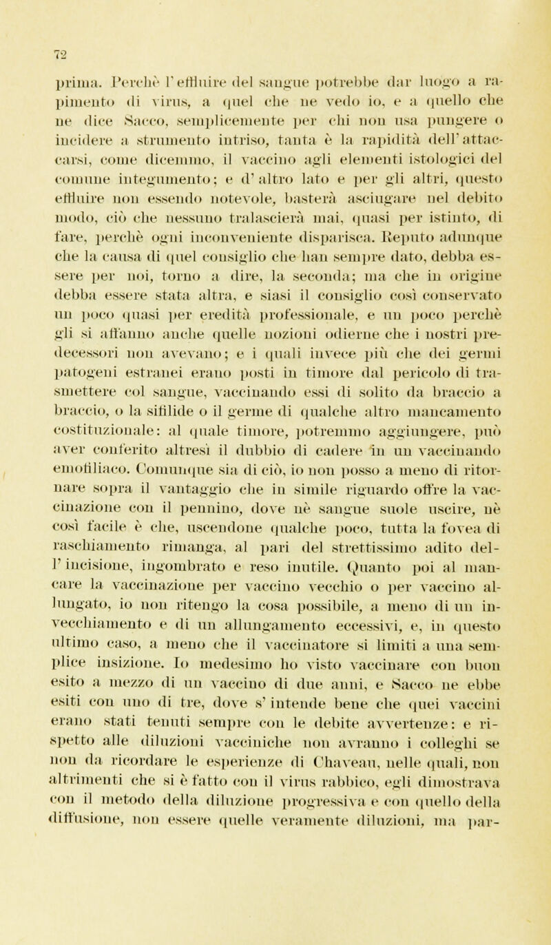 prima. Perchè l'effluire del sangue potrebbe dar luogo a ra- pimento di virus, a <|iiel che uè vedo io, e a quello che uè dice Sacco, semplicemente per chi non usa pungere o incidere a .strumento intriso, tanta è la rapidità dell'attac- carsi, come dicemmo, il vaccino agli elementi istologici del comune integumento; e d'altro lato e per gli altri, questo effluire non essendo notevole, basterà asciugare nel debito modo, ciò che nessuno tralascierà mai, (piasi per istinto, di fare, perchè ogni inconveniente disparisca. Eeputo adunque che la causa di quel consiglio che han sempre dato, debba es- sere per noi, torno a dire, la seconda; ma che in origine debba essere stata altra, e siasi il consiglio così conservato un poco (piasi per eredità professionale, e un poco perchè gli si affanno anche quelle nozioni odierne che i nostri pre- decessori non avevano; e i «piali invece più che dei germi patogeni estranei erano posti in timore dal pericolo di tra- smettere col sangue, vaccinando essi di solito da braccio a braccio, o la sifilide o il germe di qualche altro mancamento costituzionale: al (piale timore, potremmo aggiungere, può aver conferito altresì il dubbio di cadere in un vaccinando em oh baco. Comunque sia di ciò, io non posso a meno di ritor- nare sopra il vantaggio che in simile riguardo offre la vac- cinazione con il pennino, dove uè sangue suole uscire, uè così facile è che, uscendone qualche poco, tutta la fovea di raschiamento rimanga, al pari del strettissimo adito del- l' incisione, ingombrato e reso inutile. Quanto poi al man- care la vaccinazione per vaccino vecchio o per vaccino al- lungato, io non ritengo la cosa possibile, a meno di un in- vecchiamento e di un allungamento eccessivi, e, in questo ultimo caso, a meno che il vaccinatore si limiti a una sem- plice insizione. Io medesimo ho visto vaccinare con buon esito a mezzo di un vaccino di due anni, e .Sacco ne ebbe esiti con uno di tre, dove s' intende bene che quei vaccini erano stati tenuti sempre con le debite avvertenze: e ri- spetto alle diluzioni vacciniche non avranno i colleghi se non da ricordare le esperienze di Chaveau, nelle (piali, non altrimenti che si è fatto eou il virus rabbico, egli dimostrava con il metodo della diluzione progressiva e con quello della diffusione, non essere quelle veramente diluzioni, ma par-