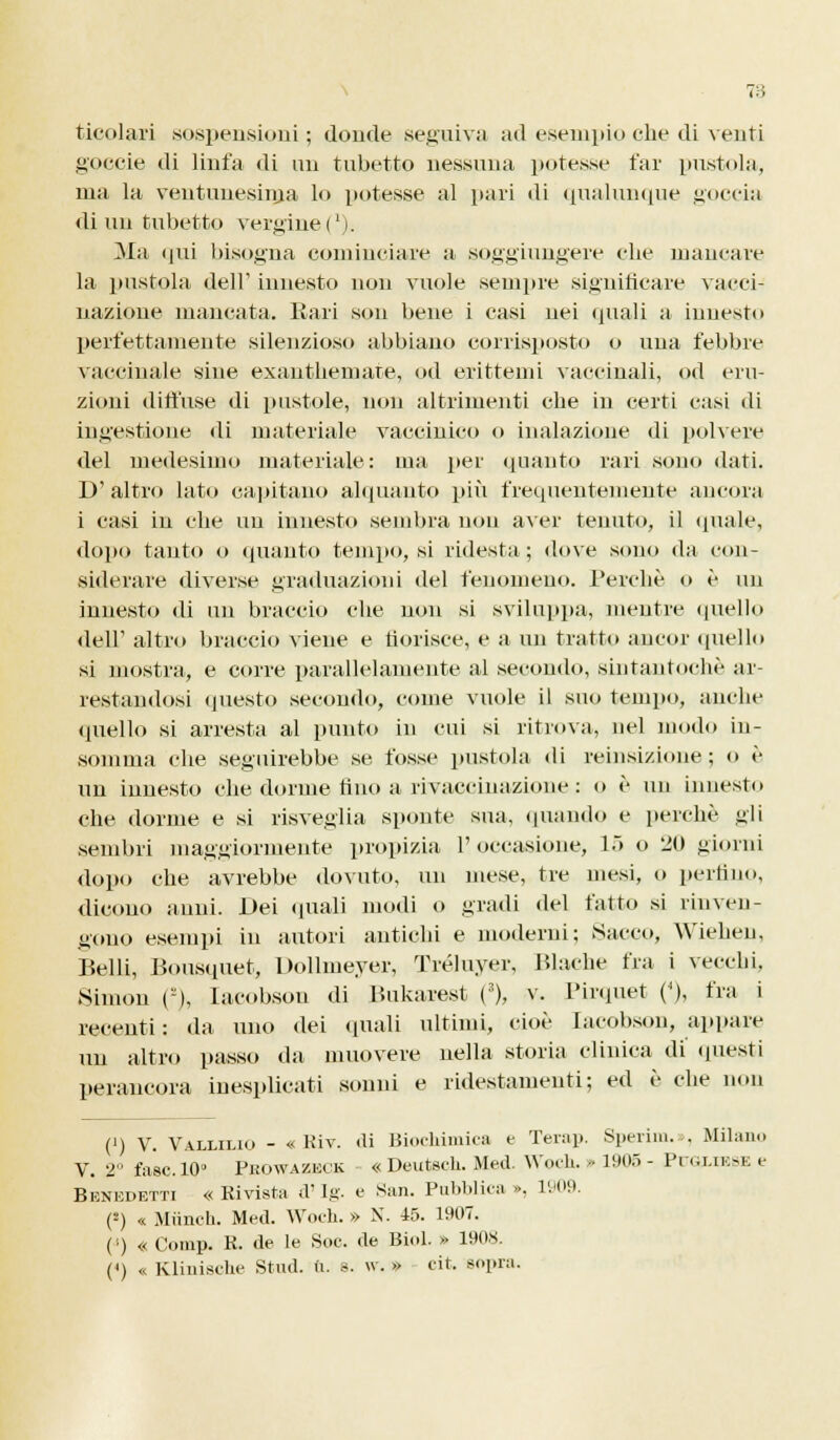 78 ticolari sospensioni; donde seguiva ad esempio che di venti goceie di linfa di un tubetto nessuna potesse far pustola, ma la ventunesima lo potesse al pari di qualunque goccia di un tubetto vergine ('). Ma qui bisogna cominciare a soggiungere che mancare la pustola dell' innesto non vuole sempre significare vacci- nazione mancata. Rari sou bene i casi nei quali a innesto perfettamente silenzioso abbiano corrisposto o una febbre vaccinale sine exanthemate, od erittemi vaccinali, od eru- zioni diffuse di pustole, non altrimenti che in certi casi di ingestione di materiale vaccinico o inalazione di polvere del medesimo materiale: ma per «pianto rari sono dati. D' altro lato capitano alquanto più frequentemente ancora i casi in che un innesto sembra non aver tenuto, il quale, dopo tanto o «pianto tempo, si ridesta; dove sono da con- siderare diverse graduazioni del fenomeno. Perchè o è un innesto di un braccio che non si sviluppa, mentre quello dell1 altro braccio viene e fiorisce, e a un tratto ancor quello si mostra, e corre parallelamente al secondo, sintantoché ar- restandosi questo secondo, come vuole il suo tempo, anche quello si arresta al punto in cui si ritrova, nel modo in- somma che seguirebbe se fosse pustola di reinsizione; o è un innesto che dorme fino a rivaccinazione ; o è un innesto che dorme e .si risveglia sponte sua. «piando e perchè gli sembri maggiormente propizia l'occasione, 15 o 20 giorni dopo che avrebbe dovuto, un mese, tre mesi, o perfino, dicono anni. Dei quali modi o gradi «lei fatto si rinven- gono esempi in autori antichi e moderni; Sacco, Wiehen, Belli, Bousquet, Dollmeyer, Tréluyer, Blache fra i vecchi, Simon O, Iacobson «li Bukarest (3), v. Pir.piet (4), fra i recenti : da uno «lei «piali ultimi, cioè Iacobson, appare un altro passo «la muovere nella storia clinica di' «piesti perancora inesplicati sonni e ridestamenti ; ed è che non (') V. VaixiliO - « Kiv. di Biochimica e Terap. Sperim.», Milano V. 2 fase. 10» Pkowazeck « Deutsch. Med. Woch, » 1905 - Piui.iese e Benedetti «Rivista d'Ig. e San. Pubblica ». 1909. (2) « Miincb. Med. Woch. » N. 45. 1907. (') « Comp. R. de le Soc. de Biol. » 1908.
