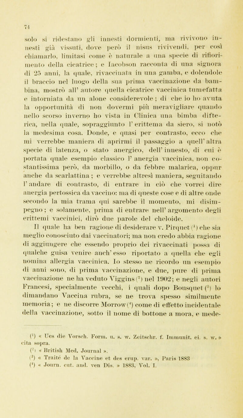 solo si ridestano gli innesti dormienti, ma rivivono in- nesti già vissuti, dove però il nisus rivivendi, per così chiamarlo, limitasi come è naturale a una, specie di rifiori- mento della cicatrice; e Iacobson racconta di una signora di 25 anni, la «piale, rivaccinata in una «amba, e dolendole il braccio nel luogo della sua prima vaccinazione «la bam- bina, mostri'» all' autore quella cicatrice vaccinica tumefatta e intorniata «la un alone considerevole; «li che io ho avuta la opportunità «li non dovermi più meravigliare «piando nello scorso inverno ho vista in Clinica una bimba difte- rica, nella «piale, sopraggiunto 1' erittema da siero, si notò la medesima cosa. Donde, e «piasi per contrasto, ecco die mi verrebbe maniera di aprirmi il passaggio a queir altra specie di latenza, o stato anergico, dell' innesto, «li cui è portata «piale esempio classico 1' anergia vaccinica, non co- stantissima però, da morbillo, o da febbre malarica, oppur anche da scarlattina ; e verrebbe altresì maniera, seguitando l'andare «li contrasto, di entrare in ciò che vorrei dire anergia pertossica da vaccino: ma di «pieste cose e di altre onde secondo la mia trama <pii sarebbe il momeuto, mi disim- pegno ; e solamente, prima «li entrare nell' argomento degli erittemi vaccinici, dirò due parole del cheloide. Il «piale ha ben ragione «li desiderare v. Pirqueti.1) che sia meglio conosciuto dai vaccinatori; ma non credo abbia ragione di aggiungere che essendo proprio dei rivaccinati possa di qualche guisa venire anch' esso riportato a quella che egli nomina allergia vaccinica. Io stesso ne ricordo un esempio «li anni sono, «li prima vaccinazione, e due, pure di prima vaccinazione ne ha veduto Vigginsi2) nel 1!>02; e negli autori Francesi, specialmente vecchi, i quali dopo Bousquetf) lo dimandano Vaccina rubra, se ne trova spesso similmente memoria; e ne discorre Morrow(4) come di effetto incidentale «Iella vaccinazione, sotto il nome di bottone a mora, e mede- (') « Ues die. Vorscn. Form. u. s. w. Zeitschr. f. Immuni*, ei. «■ita sopra. (;i « British Med. Journal ». (3) « Traiti'- ile la Vaccine et dea ernp. var. ■>, Paris 1883 (4) « Jourii. cut. and. ven Dis. » 1883, Voi. I.