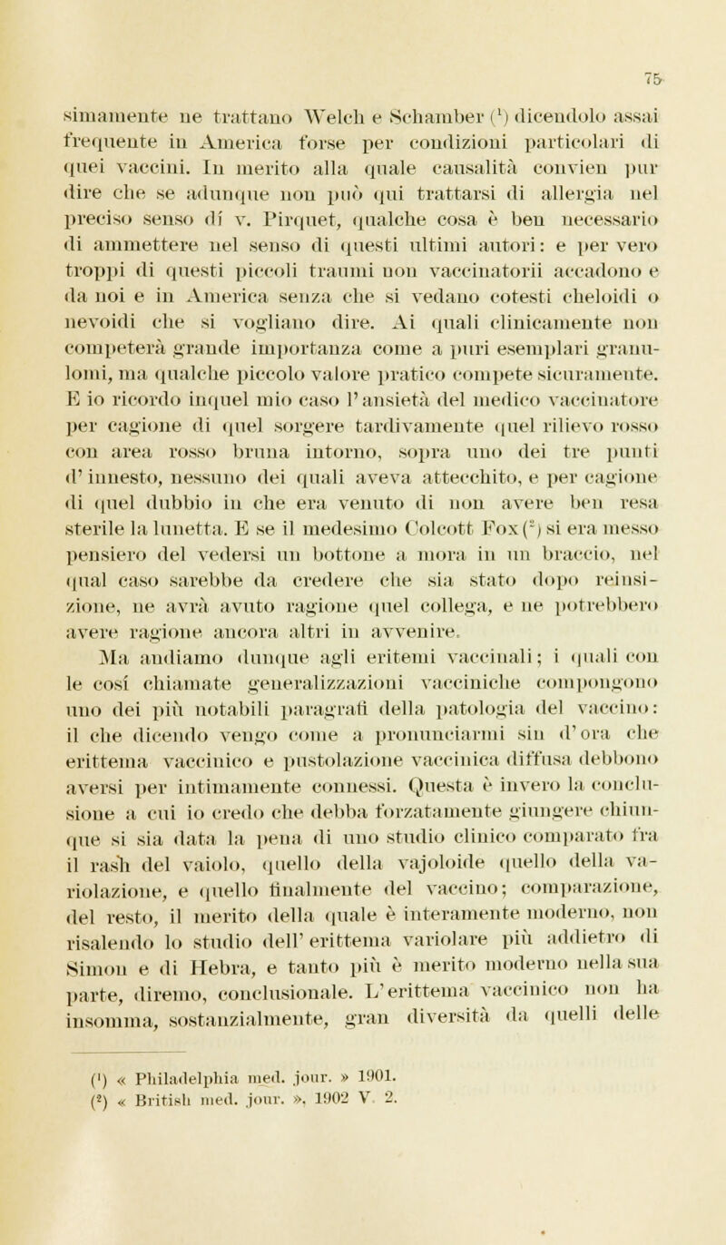 sanamente ne trattano Weleh e Sehamber (l) dicendolo assai frequente in America forse per condizioni particolari di quei vaccini. In inerito alla quale causalità convien pur dire che se adunque non può qui trattarsi di allergia nel preciso senso di v. Pirquet, qualche cosa è ben necessario di ammettere nel senso di questi ultimi autori : e per vero troppi di questi piccoli traumi uon vaccinatorii accadono e da noi e in America senza che si vedano cotesti cheloidi o nevoidi che si vogliano dire. Ai (piali clinicamente non competerà grande importanza come a puri esemplari granu- lomi, ma qualche piccolo valore pratico compete sicuramente. E io ricordo inquel mio caso l'ansietà del medico vaccinatore per cagione di quel sorgere tardivamente quel rilievo rosso con area rosso bruna intorno, sopra uno dei tre punti d'innesto, nessuno dei quali aveva attecchito, e per cagione di quel dubbio in che era venuto di non avere ben resa sterile la lunetta. E se il medesimo Oolcott Fox(2) si era messo pensiero del vedersi un bottone a mora in un braccio, nel «piai caso sarebbe da credere che sia stato dopo reinsi- zione, ne avrà avuto ragione quel collega, e ne potrebbero avere ragione ancora altri in avvenire. Ma audiamo dunque agli eritemi vaccinali; i quali con le cosi chiamate generalizzazioni vacciniche compongono uno dei più notabili paragrafi della patologia del vaccino: il che dicendo vengo come a pronunciarmi sin d'ora che erittema vaccinico e pustolazione vaccinica diffusa debbono aversi per intimamente connessi. Questa è invero la conclu- sione a cui io credo che debba forzatamente giungere chiun- que si sia data la pena di uno studio clinico comparato fra il rash del vaiolo, quello della vajoloide quello della va- riolazione, e quello finalmente del vaccino; comparazione, del resto, il merito della quale è interamente moderno, non risalendo lo studio dell'erittema variolare più addietro di Simon e di Hebra, e tanto più è merito moderno nella sua parte, diremo, conclusionale. L'erittema vaccinico non ha insomma, sostanzialmente, gran diversità da quelli delle (') « Philadelphia med. jour. » 1901. (2) « British med. .jour. », 1902 V 2.