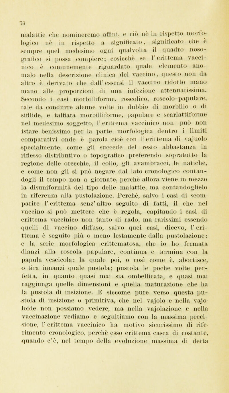 malattie ohe nomineremo affini, e ciò né in rispetto morfo- logico né in rispetto a significato, significato che è sempre quel medesimo ogni qualvolta il quadro noso- grafia si possa compiere; cosicché se l'erittema vacci- nico è comunemente riguardato (piale elemento ano- malo nella descrizione clinica del vaccino, questo non da altro è derivato che dall'essersi il vaccino ridotto mano mano alle proporzioni di una infezione attenuatissima. Secondo i casi morbilliforme, roseolico, roseolo-papulare, tale da condurre alcune volte in dubbio di morbillo <> di sifilide, e talfiata morbilliforme, papillare e scarlattiforme nel medesimo soggetto, 1' erittema vaccinico non imo non istare benissimo per la parte morfologica dentro i limiti comparativi onde è parola cioè con T erittema di vajuolo specialmente, come gli succede del resto abbastanza in riflesso distributivo o topografico preferendo sopratutto la regione delle orecchie, il collo, gli avambracci, le natiche, e come non gli si può negare dal lato cronologico contan- dogli il tempo non a giornate, perchè allora viene in mezzo la disuniformità del tipo delle malattie, ma contandoglielo in rifereuza alla pustolazione. Perchè, salvo i casi di scom- parire T erittema senz' altro seguito di fatti, il che nel vaccino si può mettere che è regola, capitando i casi di erittema vaccinico non tanto di rado, ma rarissimi essendo quelli di vaccino diffuso, salvo quei casi, dicevo, l'eri- ttema è seguito più o meno lestamente dalla pustolazione: e la serie morfologica erittematosa, che io ho fermata dianzi alla roseola papillare, continua e termina con la papilla vescicola: la quale poi, o così come è, abortisce, o tira innanzi quale pustola; pustola le poche volte per- fetta, in quanto (piasi mai sia ombellicata, e quasi mai raggiunga quelle dimensioni e quella maturazione che ha la pustola di insizione. E siccome pure verso questa pu- stola di insizione o primitiva, che nel vajolo e nella vajo- loide non possiamo vedere, ina nella vajolazione e nella vaccinazione vediamo e seguitiamo con la massima preci- sioue, l'erittema vaccinico ha motivo sicurissimo di rife- rimento cronologico, perchè esso erittema casca di costante, quando c'è, nel tempo della evoluzione massima di detta
