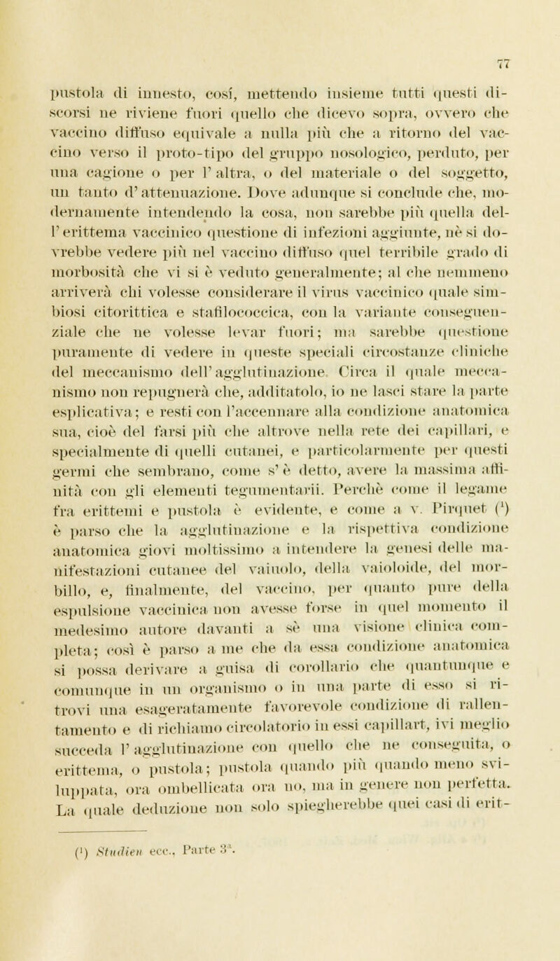 pustola di innesto, cosi, mettendo insieme tutti questi di- scorsi uè riviene fuori quello che dicevo sopra, ovvero ohe vaccino diffuso equivale a nulla più che a ritorno del vac- cino verso il proto-tipo del gruppo nosologìco, perduto, per una cagione o per l'altra, o del materiale o del soggetto, un tanto d'attenuazione. Dove adunque si conclude che, mo- dernamente intendendo la cosa, non sarebbe più quella del- l'erittema vaccinico questione di infezioni aggiunte, né si do- vrebbe vedere più nel vaccino diffuso quel terribile grado di morbosità che vi si è veduto generalmente; al che nemmeno arriverà chi volesse considerare il virus vaccinico quale sim- biosi citorittiea e stafilococcica, con la variante conseguen- ziale che ne volesse levar fuori; ma sarebbe questione puramente di vedere in queste speciali circostanze cliniche del meccanismo dell'agglutinazione Circa il quale mecca- nismo non repugnerà che, additatolo, io ne lasci stare la parte esplicativa; e resti con l'accennare alla condizione anatomica sua, cioè del farsi più che altrove nella rete dei capillari, e specialmente di quelli cutanei, e particolarmente per questi germi che sembrano, come s'è detto, avere la massima affi- nità con gli elementi tegumentarii. Perchè come il legame fra erittemi e pustola, è evidente, e come a v. Pirquet (l) è parso che la agglutinazione e la rispettiva condizione anatomica giovi moltissimo a- intendere la genesi delle ma- nifestazioni cutanee del vainolo, della, vaioloide, del mor- billo, e, finalmente, del vaccino, per «pianto pure della espulsione vaccinica non avessi» forse in quel momento il medesimo autore davanti a sé una visione clinica com- pleta; così è parso a me che «la essa condizione anatomica si possa derivare a guisa «li corollario che quantunque e Comunque in un organismo o in una parte «li esso si ri- trovi una esageratamente favorevole condizione «li rallen- tamento e di richiamo circolatorio in essi capillare, ivi meglio succeda 1' agglutinazione con quello Che ne conseguita, o erittema, o pustola; pustola quando più quando meno svi- luppata, ora ombelicata ora no, ma in genere non perfetta. La «piale deduzione non solo spiegherebbe quei casi di erit-
