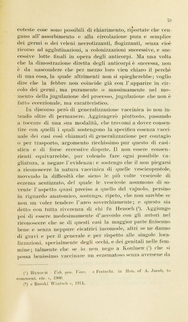foreste cose sono possibili di chiarimento, riportate che ven- gano all' assorbimento e alla circolazione pura e semplice dei germi o dei veleni necrotizzanti, flogizzanti, senza cioè ricorso ad agglutinazioni, a colonizzazioni successive, e suc- cessive lotte finali in opera degli anticorpi. Ma una volta che la dimostrazione diretta degli anticorpi è successa, non è da nascondere che per mezzo loro vien chiaro il perchè di una cosa, la tinaie altrimenti non si spiegherebbe; voglio dire che la febbre non coincide già con 1' apparire in cir- colo dei germi-, ma puramente o massimamente nel mo- mento della jugulazione del processo, jugulazione che non è fatto eccezionale, ma caratteristico. In discorso però di generalizzazione vaccinica io non in- tendo oltre di permanere. Aggiungerò piuttosto, passando a toccare di una sua modalità, che trovomi a dover consen- tire con (piedi i «piali sostengono la specifica essenza vacci naie elei casi così chiamati «li generalizzazione per contagio o per trasporto, argomento ricchissimo pur questo ili casi- stica e di forse eccessive dispute. Il non essere consen- zienti equivarrebbe, pur volendo fare ogni possibile va- gliatura, a negare l'evidenza: e sostengo che il non piegarsi a riconoscere la natura vaccinica di quelle vescicopnstole, movendo la difficoltà che sieno le più volte vescicole di eczema acutizzato, del «piale le vescicole assumono «li so- vente l'aspetto «piasi preciso a quello del vajuolo, persino in riguardo anatomico, sostengo, ripeto, che non sarebbe se non un voler tendere l'arco soverchiamente; e questo sia detto con tutta riverenza «li chi fu Henoch ('). Aggiungo poi «li essere medesimamente «raccordo con gli autori nel riconoscere che se «li questi casi la maggior parte finiscono ueiie e senza neppure cicatrici incomode, altri se ne danno di gravi e per il generale e per rispetto alle singole loca- lizzazioni, specialmente degli occhi, e dei genitali nelle fem- mine; talmente che se io non nego a Koulnew () che si possa benissimo vaccinare un eczematoso senza aversene «la (i) Henoch Uéb. gen. Vaec. « Festschr. in Hon. of A. Jacob, to coniment. etc. », 1900 C-) « Rnsski Wnitsch ... 11)11.