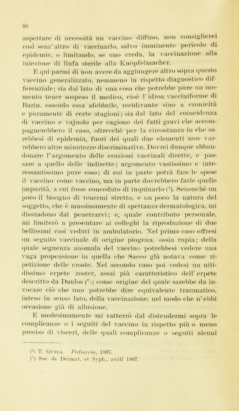 aspettare di necessità un vaccino diffuso, non consiglierei così senz'altro di vaccinarlo, salvo imminente pericolo di epidemie, o limitando, se uno creda, la vaccinazione alla iniezione di linfa sterile alla KnSpfelmaebér. E qui panni di non avere da aggiungere altro sopra questo vaccino generalizzato, nemmeno in rispetto diagnostico dif- ferenziale; sia dal lato di una cosa che potrebbe pure un mo- mento tener sospeso il medico, cioè l'idroa vaccinii'orme di Bazin, essendo essa afebbrile, recidivante sino a cronicità e puramente di certe stagioni; sia dal lato del coincidenza di vaccino e vajuolo per cagione dei fatti gravi che accom- pagnerebbero il caso, oltrecchè per la circostanza in clic sa- rebbesi di epidemia, fuori dei quali «lue elementi non var- rebbero altre minutezze discriminative. Dovrei dunque abban- donare l'argomento delle eruzioni vaccinali dirette, e pas- sare a quello delle indirette; argomento vastissimo e inte- ressantissimo pure esso; di cui in parte potrà fare le spese il vaccino come vaccino, ma in parte dovrebbero farle quelle impurità, a cui fosse conceduto di inquinarlo (2). Senouchè un poco il bisogno di tenermi stretto, e un poco la natura del soggetto, che è massimamente di spettanza dermatologica, mi dissuadono dal penetrarvi; e, quale contributo personale, mi limiterò a presentare ai colleghi la riproduzione di due bellissimi casi veduti in ambulatorio. Nel primo caso offresi un seguito vaccinale di origine piogena, ossia rupia; «Iella «piale seguenza anomala del vaccino potrebbesi vedere una vaga propensione in quella che Sacco già notava come ri- petizione delle croste. Xel secondo caso poi vedesi un niti- dissimo ei'pete zoster, assai più caratteristico dell' erpete descritto da Danlos (2); come origine «lei «piale sarebbe da iu- vocare ciò che uno potrebbe dire equivalente traumatico, inteso in senso lato, della vaccinazione, nel modo che n'ebbi occasione già «li allusione. E medesimamente mi ratterrò «lai distendermi sopra le complicanze o i seguiti del vaccino in rispetto più o meno preciso di visceri, delle quali complicanze o seguiti alcuni Ci T. Guida Pediatria, 1X91. ('-') Soc «le Dérmat. et Syph., avril 1907.