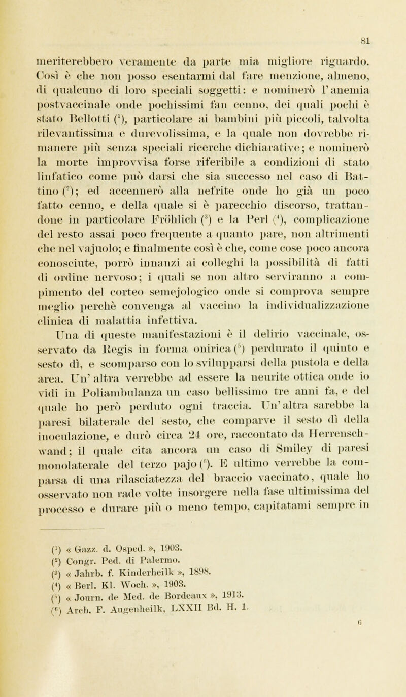 SI meriterebbero veramente da parte mia migliore riguardo. Così è che non posso esentarmi dal fare menzione, almeno, di qualcuno di loro speciali soggetti: e nominerò l'anemia postvaccinale onde pochissimi fan cenno, dei quali pochi è stato Bellotti ('), particolare ai bambini più piccoli, talvolta rilevantissima e durevolissima, e la. «piale non dovrebbe ri- manere più senza speciali ricerche dichiarati ve; e nominerò la morte improvvisa forse riferibile a condizioni di stato linfatico come può darsi che sia successo nel caso «li Bat- tino(°); ed accennerò alla nefrite onde ho già un poco fatto cenno, e della «piale si «' parecchio discorso, trattan- done in particolare Fròhlieh (3) e la Perl (/'), complicazione del resto assai poco frequente a «pianto pare, non altrimenti che nel vajuolo; e finalmente così è che, come cose poco ancora conosciute, porrò innanzi ai colleghi la possibilità «li fatti «li ordine nervoso; i quali se non altro serviranno a com- pimento «lei corteo semejologico onde si comprova sempre meglio perchè convenga al vaccino la individualizzazione clinica «li malattia infettiva. Una «li queste manifestazioni <■ il delirio vaccinale, os- servato da Regis in forma onirica (') perdurato il «pùnto e sesto dì, e scomparso con lo svilupparsi della pustola e della area. Un' altra verrebbe ad essere la neurite ottica onde io vidi in Poliambulanza un caso bellissimo tre anni fa, e del quale ho però perduto ogni traccia. Un'altra sarebbe la paresi bilaterale del sesto, che comparve il sesto dì «Iella inoculazione, e durò circa 24 ore, raccontato da Herrensch- Avand; il «piale cita ancora un caso «li Smiley di paresi monolaterale del terzo pajo(6). E ultimo verrebbe la com- parsa «li una rilasciatezza «lei braccio vaccinato, «piale ho osservato non rade volte insorgere nella fase ultimissima del processo e durare più o meno tempo, capitatami sempre in (') « Gazz. ti. Osped. », 1903. (2) Congr. Pe«l. «li Palermo. (3) « Jahrb. f. Kimlerheilk », 1898. (<) « Beri. Kl. Woch. », 1903. (5) « Joiirn. «le Med. ile B«inleaux ». 1913.