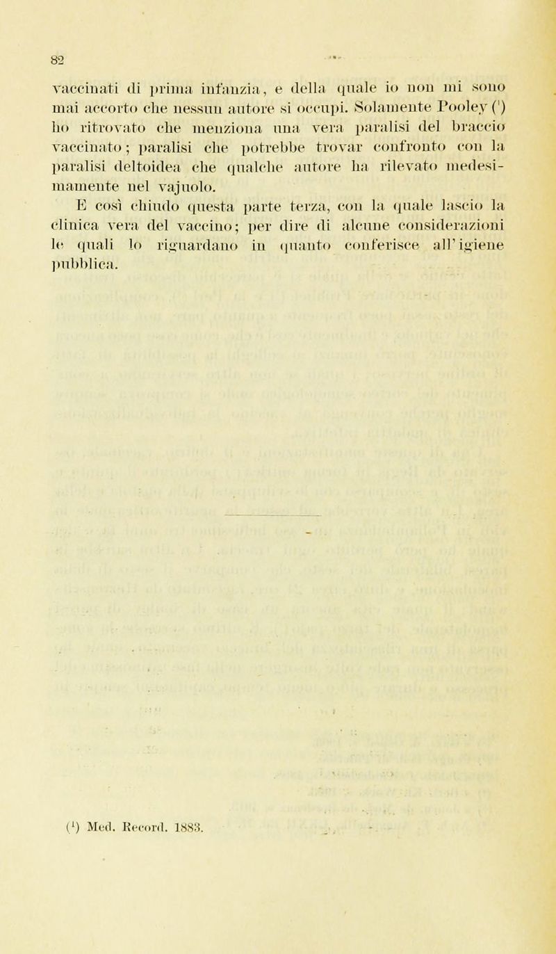 Vaccinati di prima infanzia, e della quale io non ini sono mai accorto che nessun autore si occulti. .Solamente Pooley (') ho ritrovato che menziona una vera paralisi del braccio vaccinato; paralisi che potrebbe trovar confronto con la paralisi deltoidea che qualche autore ha rilevato medesi- mamente nel vajuolo. E così chiudo questa parte terza, con la «piale lascio la clinica vera del vaccino; per dire di alcune considerazioni hi quali lo riguardano in (pianto conferisce all'igiene pubblica. (') Med. Record. 1883.