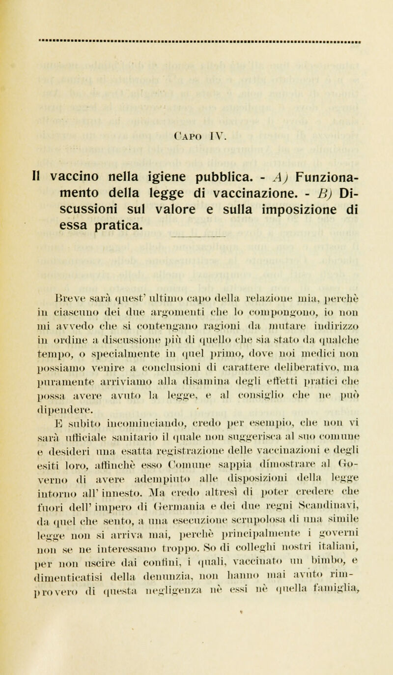 Capo IV. Il vaccino nella igiene pubblica. - A) Funziona- mento della legge di vaccinazione. - B) Di- scussioni sul valore e sulla imposizione di essa pratica. Breve sarà quest' ultimo capo della relazione mia, perchè in ciascuno «lei due argomenti che lo compongono, io nou mi avvedo che si contengano ragioni da mutare indirizzo in ordine a discussione più di quello che sia stato da qualche tempo, o specialmente in quel primo, dove noi medici non possiamo venire a conclusioni di carattere deliberativo, ma puramente arriviamo alla disamina degli effetti piatici che possa avere avuto la legge, e al consiglio che ne può dipendere. K .subito incominciando, credo per esempio, che non vi sarà ufficiale sanitario il (piale non suggerisca al suo comune e desideri una esatta registra/ione delle vaccinazioni e degli esiti loro, affinchè esso Comune sappia dimostrare al Go- verno di avere adempiuto alle disposizioni della legge intorno all' innesto. Ma credo altresì di poter credere che fuori dell'impero di Germania e dei due regni Scandinavi, da quel che sento, a una esecuzione scrupolosa di una simile legge non si arriva mai, perchè principalmente i governi non se ne interessano troppo. So di colleghi nostri italiani, per non uscire dai contini, i quali, vaccinato un bimbo, e dimenticatisi della denunzia, non hanno mai avuto rim- provero di questa negligenza ne essi né quella famiglia,