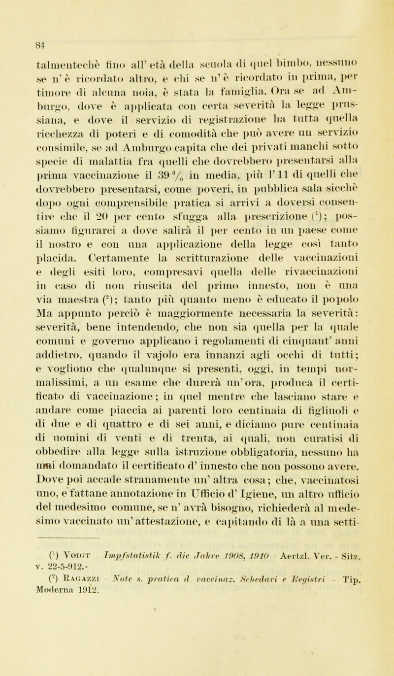 talrneutechè tiiio all'età della scuola «li quel bimbo, nessuno se n'è ricordato altro, e chi se n'è ricordato in prima, per timore di alcuna noia, è stata la famiglia. Ora se ad Am- burgo, dove è applicata con certa severità la legge prus- siana, e dove il servizio di registrazione ha tutta quella ricchezza di poteri e di comodità che può avere un servizio consimile, se ad Amburgo capita che dei privati manchi sotto specie di malattia fra quelli che dovrebbero presentarsi alla prima vaccinazione il 39% in media, più IMI di quelli che dovrebbero presentarsi, come poveri, in pubblica sala sicché dopo ogni comprensibile pratica si arrivi a doversi consen- tire che il 20 per cento sfugga alla prescrizione ('); pos- siamo figurarci a dove salirà il per cento in un paese come il nostro e con una applicazione della legge così tanto placida. Certamente la scritturazione delle vaccinazioni e degli esiti loro, compresavi quella delle rivaccinazioni in caso di non riuscita del primo innesto, non è una via maestra f); tanto più quanto meno è educato il popolo Ma appunto perciò è maggiormente necessaria la severità: severità, bene intendendo, che non sia quella per la «piale comuni e governo applicano i regolamenti di cinquant' anni addietro, quando il vajolo era innanzi agli occhi di tutti; e vogliono che qualunque si presenti, oggi, in tempi nor- malissimi, a un esame che durerà un'ora, produca il certi- ficato di vaccinazione ; in quel mentre che lasciano stare e andare come piaccia ai parenti loro centinaia di figliuoli e di due e di quattro e di sei anni, e diciamo pure centinaia di uomini d'i venti e di trenta, ai (piali, non curatisi di obbedire alla legge sulla istruzione obbligatoria, nessuno ha irmi domandato il certificato d'innesto che non possono avere. Dove poi accade stranamente un' altra cosa; che, vaccinatosi uno, e fattane annotazione in Ufficio d'Igiene, un altro ufficio del medesimo comune, se n' avrà bisogno, richiederà al mede- simo vaccinato un'attestazione, e capitando di là a una setti- (') Vok;t Iwpfstatistik f. die Jàhre 1908, 1910 Aertzl. Voi-. - Sitz. v. 22-5-912.- (2) Kaiiazzi Noie s. pratica <l l'aerina?. Schedali e ttegìstri Tip. Moilertiii 1912.