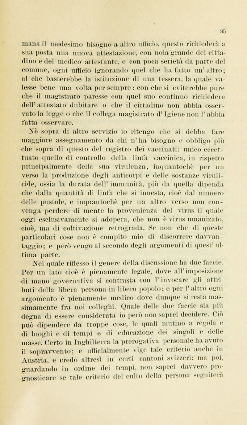 inaila il medesimo bisogno a altro ufficio, (mesto richiederà a sua posta una nuova attestazione, con noia grande del citta- dino e del medico attestante, e con poca serietà da parte del comune, ogni ufficio ignorando quel che ha fatto un' altro ; al che basterebbe la istituzione di una tessera, la (piale va- lesse bene una volta per sempre : con che si eviterebbe pure che il magistrato paresse con quel suo continuo richiedere dell' attestato dubitare o che il cittadino non abbia osser- vato la legge o che il collega magistrato d'Igiene non 1' abbia fatta osservare. Ne sopra di altro servizio io ritengo che si debba tare maggiore assegnamento da chi n'ha bisogno e obbligo più che sopra di questo del registro dei vaccinati: unico eccet- tuato quello di controllo della linfa vaccinica, in rispetto principalmente della sua virulenza, iuquantochò per un verso la produzione degli anticorpi e delle sostanze vinili - cide, ossia la durata dell' immunità, più da quella dipenda che dalla quantità di linfa che si innesta, cioè dal numero delle pustole, e inquantochè per un altro verso non con- venga perdere di mente la provenienza del virus il (piale oggi esclusivamente si adopera, che non è virus umanizàto, cioè, ma di coltivazione retrograda. Se non che di queste particolari cose non è compito mio di discorrere davvan- taggio; e però vengo al secondo degli argomenti di quest' ul- tima parte. Nei quale riflesso il genere della discussione ha due faccie. Per un lato cioè è pienamente legale, dove all'imposizione di mano governativa si contrasta con l'invocare gli attri- buti della libera persona in libero popolo; e per l'altro ogni argomento è pienamente medico dove dunque si resta mas- simamente fra noi colleghi. Quale delle due faccie sia più degna di essere considerata io però non sa]irei decidere. Ciò può dipendere da troppe cose, le «piali mutino a regola e di luoghi e di tempi e di educazione dei singoli e delle masse. Certo in Inghilterra la prerogativa personale ha avuto il sopravvento; e ufficialmente vige tale criterio anche in Austria, e credo altresì in certi cantoni svizzeri: ma poi, guardando in ordine dei tempi, non saprei davvero pro- gnosticare se tale criterio del culto della persona seguiterà