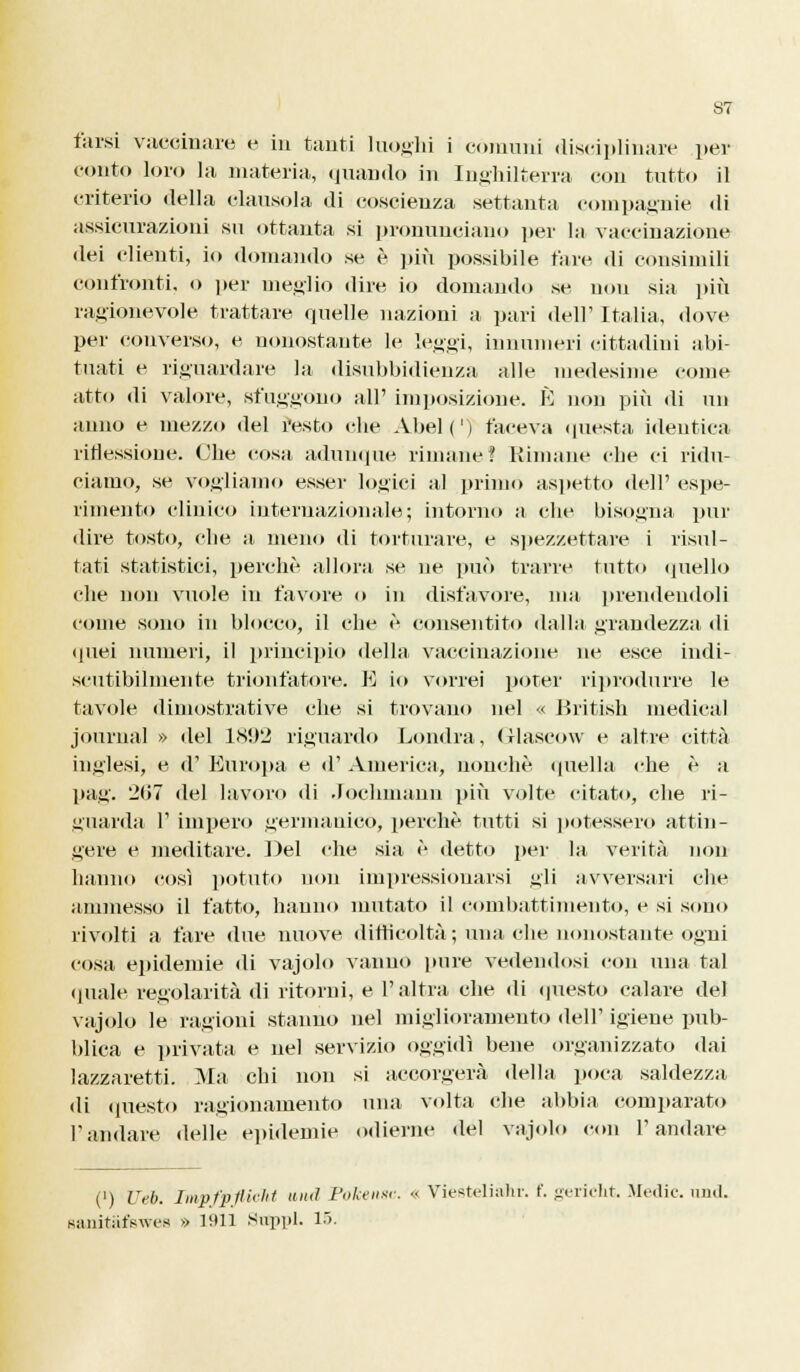 tarsi vaccinare e in tanti luoghi i comuni disciplinare per conto loro la materia, quando in Inghilterra con tutto il criterio della clausola di coscienza settanta compagnie di assicurazioni su ottanta si pronunciano per la vaccinazione dei clienti, io domando se è più possibile tare di consimili confronti, o per meglio dire io domando se non sia più ragionevole trattare quelle nazioni a pari dell' Italia, dove per converso, e nonostante le leggi, innumeri cittadini abi- tuati e riguardare la disubbidienza alle medesime come atto di valore, sfuggono all' imposizione. È non più di un anno e mezzo del resto die Abel(') faceva questa identica riflessione. Che cosa adunque rimane? Bimane clic ci ridu- ciamo, se vogliamo esser logici al primo aspetto dell' espe- rimento clinico internazionale; intorno a clic bisogna pur dire tosto, che a, meno di torturare, e spezzettare i risul- tati statistici, perchè allora se ne può trarre tutto quello che non vuole in favore o in disfavore, ma prendendoli come sono in blocco, il che è consentito dalla grandezza di quei numeri, il principio della vaccinazione ne esce indi- scutibilmente trionfatore. E io vorrei poter riprodurre le tavole dimostrative che si trovano nel « British medicai journal » del 1S!)2 riguardo Londra, Glascow e altre città inglesi, e d' Europa e d' America, nonché quella che è a pag. 207 del lavoro di Jochmann più volte citato, che ri- guarda F impero germanico, perchè tutti si potessero attin- gere e meditare. Del che sia è detto per la verità non hanno così potuto non impressionarsi gli avversari che ammesso il fatto, hanno mutato il combattimento, e si sono rivolti a fare due nuove difficoltà ; umiche nonostante ogni cosa epidemie di vajolo vanno pure vedendosi con una tal (piale regolarità di ritorni, e l'altra che di questo calare del vajolo le ragioni stanno nel miglioramento dell' igiene pub- blica e privata, e nel servizio oggidì bene organizzato dai lazzaretti. Ma chi non si accorgerà della poca saldezza di questo ragionamento una volta che abbia comparato l'andare delle epidemie odierne del vajolo con l'andare (l) liei). Impfpflicht uiid Pokensc. « Viesteliahr. f. gericht. .Medie, nud. Njuiitiifswes » 1911 Suppl. 18.