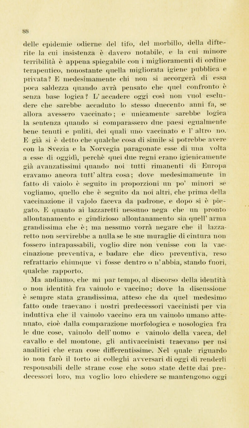 delle epidemie odierne del tifo, del morbillo, dèlia difte- rite hi cui insistenza è davero notabile, e la cui minore terribilità è appena spiegabile con i miglioramenti di ordine terapeutico, nonostante quella migliorata igiene pubblica e privata? E medesimamente chi non si accorgerà di essa poca saldezza quando avrà pensato che quel confronto è senza base logica! L'accadere oggi così non vuol esclu- dere che sarebbe accaduto lo stesso duecento anni fa, se allora avessero vaccinato ; e unicamente sarebbe logica la sentenza «piando si comparassero due paesi egualmente bene tenuti e puliti, dei quali uno vaccinato e l5 altro no. E già si è detto che qualche cosa di simile si potrebbe avere con la Svezia e la Norvegia paragonate esse di una volta a esse di oggidì, perchè quei due regni erano igienicamente già avanzatissimi quando noi tutti rimanenti di Europa eravamo ancora tutt'altra cosa ; dove medesimamente in fatto di vaiolo è seguito in proporzioni un po' minori se vogliamo, quello che è seguito da noi altri, che prima della vaccinazione il vajolo faceva da padrone, e dopo si è pie- gato. E «pianto ai lazzaretti nessuno nega che un pronto allontanamento e giudizioso allontanamento sia queir arma grandissima che è; ma nessuno vorrà negare che il lazza- retto non servirebbe a nulla se le sue muraglie di cintura non fossero intrapassabili, voglio dire non venisse con la vac- cinazioue preventiva, e badare che dico preventiva, reso refrattario chiunque vi fosse dentro o n' abbia, stantio fuori, qualche rapporto. Ma andiamo, che mi par teinpo, al discorso della identità o non identità fra vainolo e vaccino; dove la discussione è sempre stata grandissima, atteso che da ([nel medesimo fatto onde traevano i nostri predecessori vaccinisti per via induttiva che il vainolo vaccino era un vainolo umano atte- nuato, cioè dalla comparazione morfologica e nosologica fra le due cose, vainolo dell'uomo e vainolo della vacca, del cavallo e del montone, gli antivacciuisti traevano per usi analitici che erau cose dinerentissime. Nel quale riguardo io non farò il torto ai colleghi avversari di oggi di renderli responsabili delle strane cose che sono state dette dai pre- decessori loro, ma voglio loro chiedere se mantengono oggi