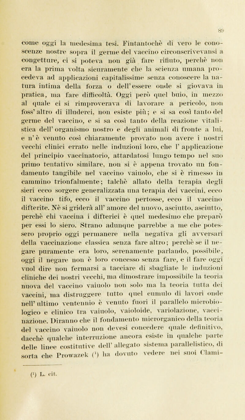 come oggi la medesima tesi. Fintantoché di veri» le cono- scenze nostre sopra il germe del vaccino circonscrivevansi a congetture, ci si poteva non già fare ritinto, perchè non era la prima volta sicuramente che la scienza umana pro- cedeva ad applicazioni capitalissime senza conoscere la na- tura intima della forza o dell'essere onde si giovava in pratica, ma fare difficoltà. Oggi però quel buio, in mezzo al (piale ci si rimproverava «li lavorare a pericolo, non foss'altro di illuderci, non esiste più; e si sa così tanto del germe del vaccino, e si sa così tanto della reazione vitali- stica dell' organismo nostro e degli animali di fronte a lui, e n' è venuto così chiaramente provato non avere i nostri vecchi clinici errato nelle induzioni loro, che 1' applicazione del principio vaccinatorio, attardatosi lungo tempo nel suo primo tentativo similare, non si è appena trovato un fon- damento tangibile nel vaccino vainolo, che si è rimesso in cammino trionfalmente; talché allato della terapia degli sieri ecco sorgere generalizzata una terapia dei vaccini, ecco il vaccino tifo, ecco il vaccino pertosse, ecco il vaccino difterite. Ne si griderà all' amore del nuovo, asciutto, asciutto, perchè chi vaccina i difterici è quel medesimo che preparò per essi lo siero. Strano adunque parrebbe a me che potes- sero proprio oggi permanere nella negativa gli avversari della vaccinazione classica senza fare altro; perchè se il ne- gare puramente era loro, serenamente parlando, possibile, oggi il negare non è loro concesso senza fare, e il fare oggi vuol dire non fermarsi a tacciare di sbagliate le induzioni cliniche dei nostri vecchi, ma dimostrare impossibile la teoria nuova del vaccino vaiuolo non solo ma la teoria tutta dei vaccini, ma distruggere tutto quel cumulo di lavori onde nell'ultimo ventennio è venuto fuori il parallelo microbio- logico e clinico tra vaiuolo, vaioloide, variolazione, vacci- nazione. Diranno che il fondamento microrganico della teoria del vaccino vaiuolo non devesi concedere (piale definitivo, dacché qualche interruzione ancora esiste in qualche parte delle linee costitutive dell' allegato sistema parallelistico, di sorta che Prowa/.ek C) ha dovuto vedere nei suoi Olami-