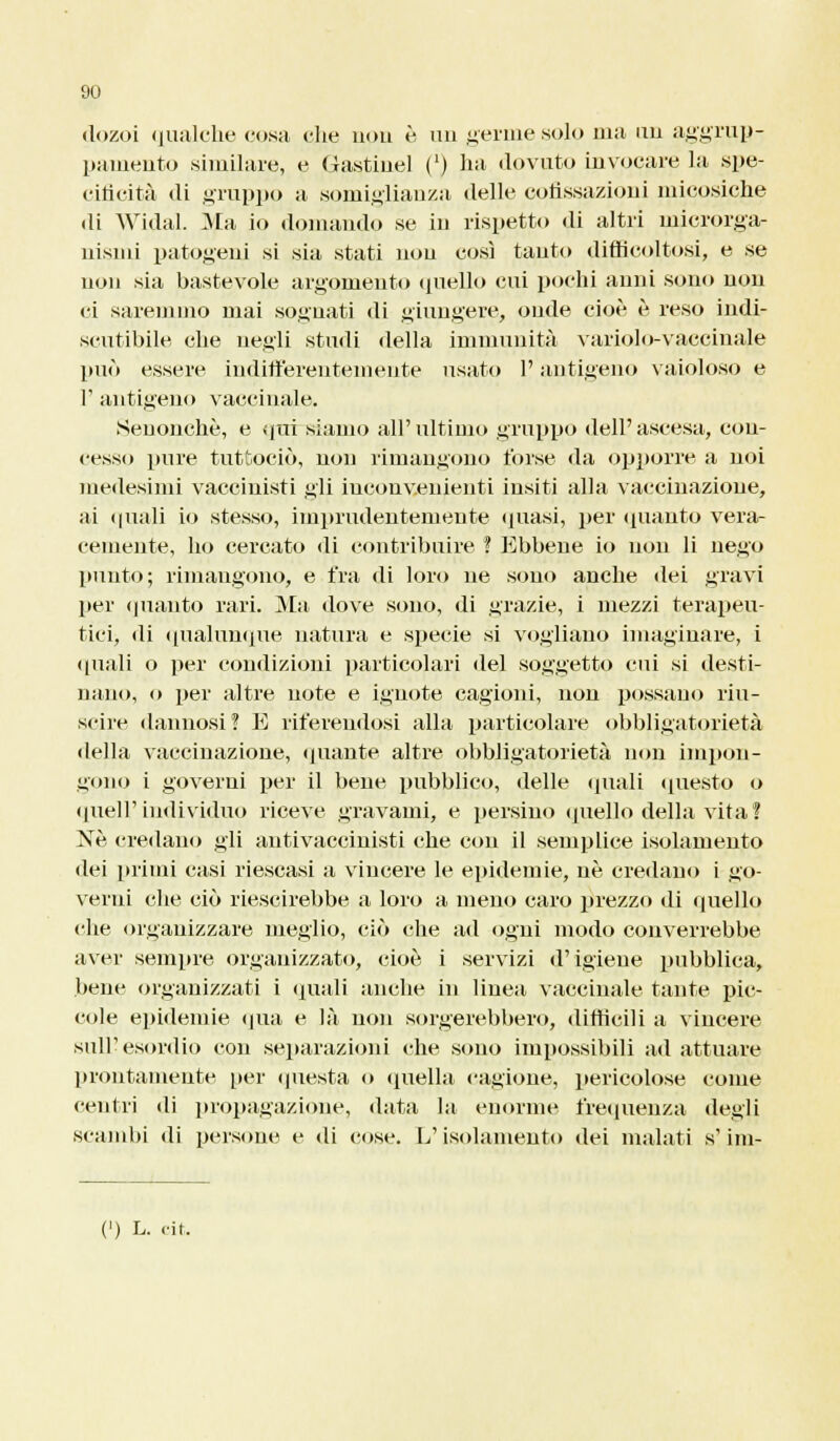 dozoi qualche cosa die non è, un germe solo ma un aggrup- pamento similare, e Gastiuel (') ha dovuto invocare la spe- cificità di gruppo a somiglianza delle coflssazioni micosiche di Widal. Ma io domando se in rispetto di altri microrga- nismi patogeni si sia stati non così tanto difficoltosi, e se non sia bastevole argomento quello cui pochi anni sono non ei saremmo mai sognati di giungere, onde cioè è reso indi- scutibile che negli studi della immunità variolo-vaccinale può essere indifferentemente usato l'antigeno vaioloso e F antigeno vaccinale. Senonchè, e qui siamo all'ultimo gruppo dell'ascesa, con- cesso pure tuttodì), non rimangono forse da opporre a noi medesimi vaccinisti gii inconvenienti insiti alla vaccinazione, ai quali io stesso, imprudentemente quasi, per (pianto vera- cemente, ho cercato di contribuire ! Ebbene io non li nego punto; rimangono, e fra di loro ne sono anche dei gravi per quanto rari. Ma dove sono, di grazie, i mezzi terapeu- tici, di qualunque natura e specie si vogliano imaginare, i quali o per condizioni particolari del soggetto cui si desti- nano, o per altre note e ignote cagioni, non possano riu- scire dannosi? E riferendosi alla particolare obbligatorietà della vaccinazione, (piante altre obbligatorietà non impon- gono i governi per il bene pubblico, delle (piali questo o quell'individuo riceve gravami, e persino quello della vita ? Né credano gli antivaccinisti che con il semplice isolamento dei primi casi riescasi a vincere le epidemie, ne credano i go- verni che ciò riescirebbe a loro a meno caro grezzo di quello che organizzare meglio, ciò che ad ogni modo converrebbe aver sempre organizzato, cioè i servizi d'igiene pubblica, bene organizzati i «piali anche in linea vaccinale tante pic- cole epidemie «pia e là non sorgerebbero, difficili a vincere sull'esordio con separazioni che sono impossibili ad attuare prontamente per questa o quella cagione, pericolose come centri di propagazione, data la enorme frequenza degli scambi di persone e di cose. L'isolamento dei malati s'im-