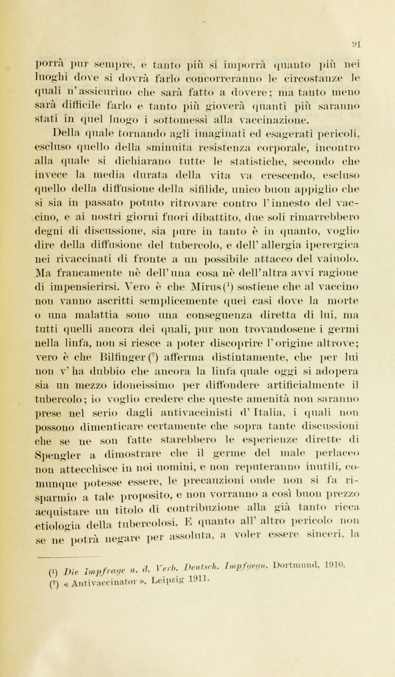 porrà pur sempre, e tanto più si imporrà quanto più nei luoghi dove si dovrà farlo concorreranno le circostanze le quali n'assicurino che sarà fatto a dovere; mai tanto meno sarà difficile farlo e tanto più gioverà quanti più saranno stati in quel luogo i sottomessi alla vaccinazione. Della quale tornando agli imaginati ed esagerati pericoli, escluso quello della sminuita resistenza corporale, incontro alla (piale si dichiarano tutte le statistiche, secondo che invece la media durata della vita va crescendo, escluso quello della diffusione della sifilide, unico buon appiglio che si sia in passato potuto ritrovare contro l'innesto del vac- cino, e ai nostri giorni fuori dibattito, due soli rimarrebbero degni di discussione, sia pure in tanto è in (pianto, voglio dire della diffusione del tubercolo, e dell' allergia iperergica nei rivaccinati di fronte a un possibile attacco del vainolo. Ma francamente uè dell'una cosa uè dell'altra avvi ragione di impensierirsi. Vero è che Mirus(') sostiene che al vaccino non vanno ascritti semplicemente quei casi dove la morte o una malattia sono una conseguenza diretta di lui, ma tutti quelli ancora dei quali, pur non trovandosene i germi nella linfa, non si riesce a poter discoprire l'origine altróve; vero è che Biltìnger(') afferma distintamente, che per lui non v'ha dubbio che ancora la linfa (piale oggi si adopera sia un mezzo idoneissimo per diffondere artificialmente il tubercolo; io voglio credere che queste amenità non sa ninno prese nel serio dagli autivacciuisti d' Italia, i quali non possono dimenticare certamente che sopra tante discussioni che se ne son fatte starebbero le esperienze dirette di Spengler a dimostrare che il germe del male perlaceo non attecchisce in noi uomini, e non reputeranno inutili, co- munque potesse essere, le precauzioni onde non si fa ri- sparmio a tale proposito, e non vorranno a così buon prezzo acquistare un titolo di contribuzione alla già tanto ricca etiologia della tubercolosi. E (pianto all' altro pericolo non se ne potrà negare per assoluta, a voler essere sinceri, la (1) Die Impfrage ». d. Verh. Deutsch. Impfgegn. Dortmund, 1910. (5) «Antivaccinator», Leipzig 1911.
