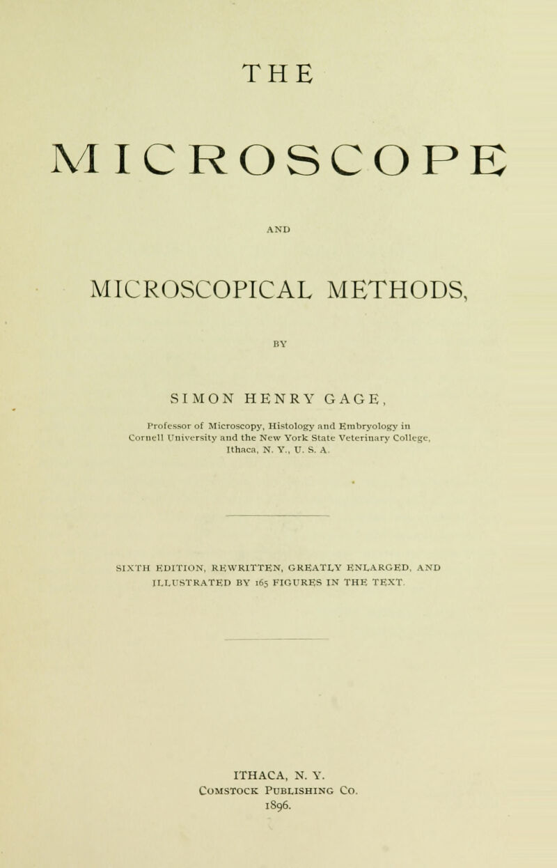 THE MICROSCOPE MICROSCOPICAL METHODS, SIMON HENRY GAGE, Professor of Microscopy, Histology and Embryology in Cornell University and the New York State Veterinary College, Ithaca, N. Y., U. S. A. SIXTH HDITION, REWRITTEN, GREATLY ENLARGED, AND ILLUSTRATED BY 165 FIGURES IN THE TEXT. ITHACA, N. Y. Comstock Publishing Co. 1S96.