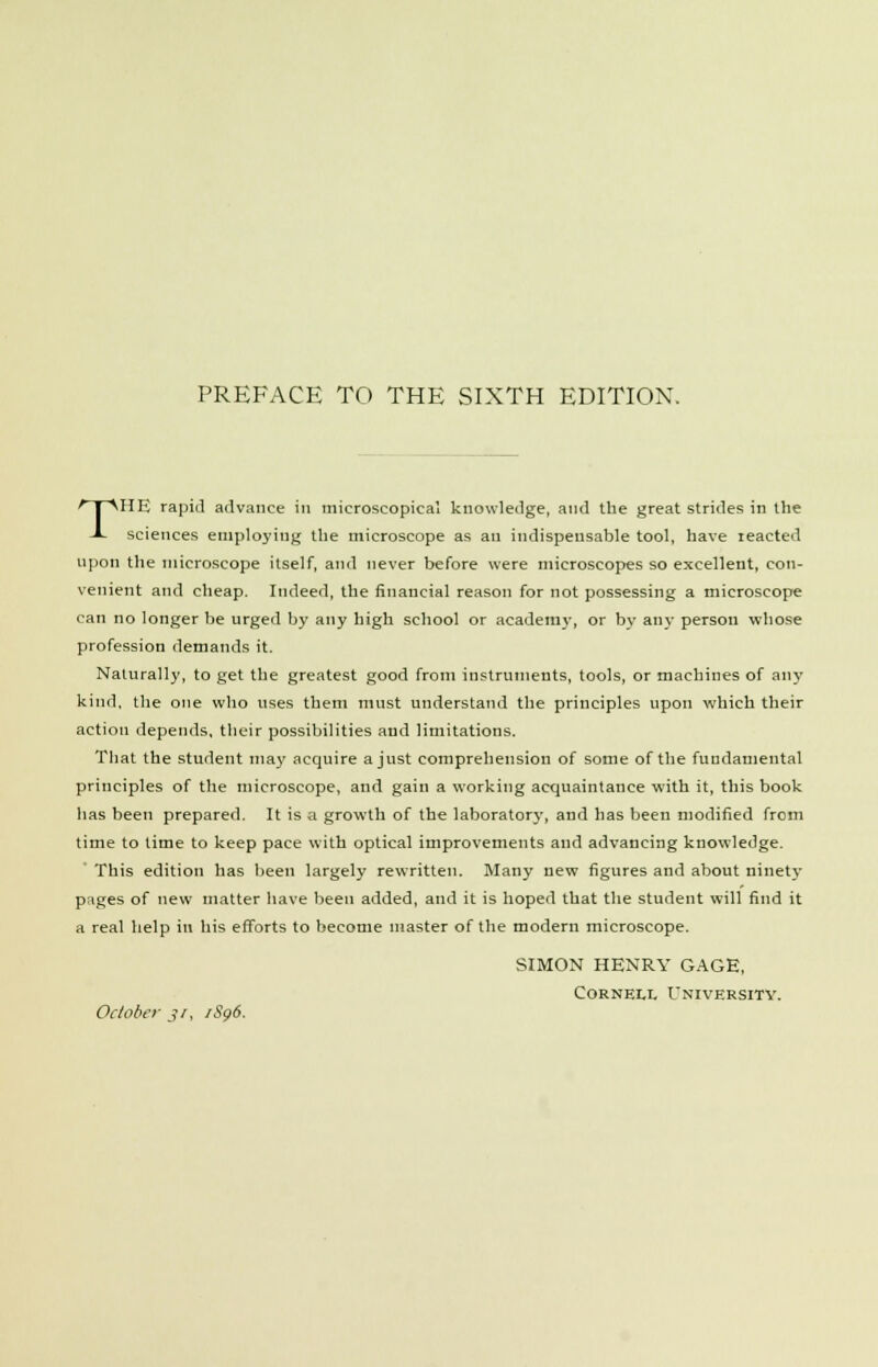 THE rapid advance in microscopical knowledge, and the great strides in the sciences employing the microscope as an indispensable tool, have reacted upon the microscope itself, and never before were microscopes so excellent, con- venient and cheap. Indeed, the financial reason for not possessing a microscope can no longer be urged by any high school or academy, or by any person whose profession demands it. Naturally, to get the greatest good from instruments, tools, or machines of any kind, the one who uses them must understand the principles upon which their action depends, their possibilities and limitations. That the student may acquire a just comprehension of some of the fundamental principles of the microscope, and gain a working acquaintance with it, this book has been prepared. It is a growth of the laboratory, and has been modified from time to lime to keep pace with optical improvements and advancing knowledge. This edition has been largely rewritten. Many new figures and about ninety p:iges of new matter have been added, and it is hoped that the student will find it a real help in his efforts to become master of the modern microscope. SIMON HENRY GAGE, Cornell University. October j/, iSg6.