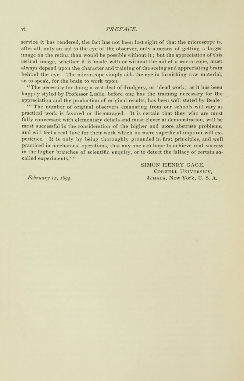 service it lias rendered, the fact has not been lost sight of that the microscope is, after all, only an aid to the eye of the observer, only a means of getting a larger image on the retina than would be possible without it; but the appreciation of this retinal image, whether it is made with or without the aid of a microscope, must always depend upon the character and training of the seeing and appreciating brain behind the eye. The microscope simply aids the eye in furnishing raw material, so to speak, for the brain to work trpon. The necessity for doing a vast deal of drudgery, or 'dead work,' as it has been happily styled by Professor Leslie, before one lias the training necessary for the appreciation and the production of original results, has been well stated by Beale : 'The number of original observers emanating from our schools will vary as practical work is favored or discouraged. It is certain that they who are most fully conversant with elementar}' details and most clever at demonstration, will be most successful in the consideration of the higher and more abstruse problems, and will feel a real love for their work which no mere superficial inquirer will ex- perience. It is only by being thoroughly grounded in first principles, and well practiced in mechanical operations, that any one can hope to -achieve real success in the higher branches of scientific enquiry, or to detect the fallacy of certain so- called experiments.'  SIMON HENRY GAGE, Cornell University, February 12, iS<)f. Ithaca, New York, U. S. A.