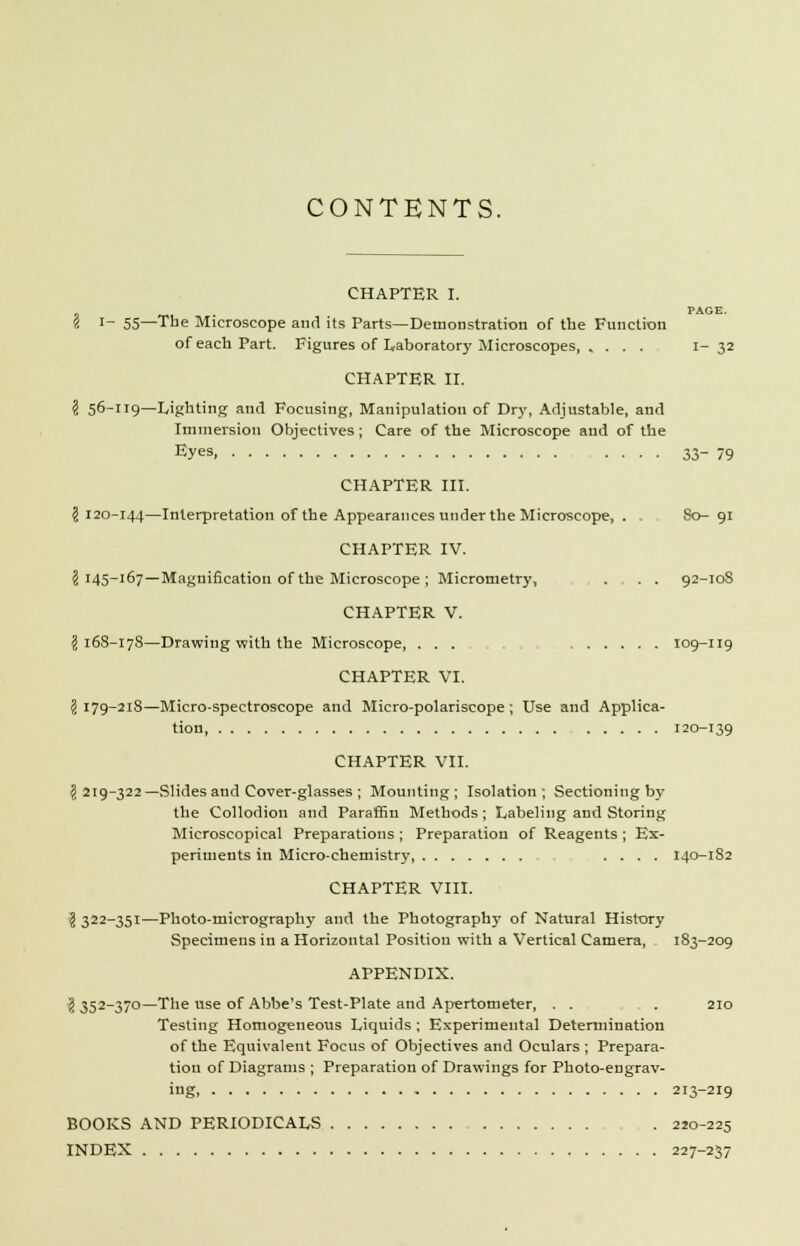 CONTENTS. CHAPTER I. 1 -m • PAGE. i '- 55—Tbe Microscope and its Parts—Demonstration of the Function of each Part. Figures of Laboratory Microscopes, , ... 1-32 CHAPTER II. ? 56-119—Lighting and Focusing, Manipulation of Dry, Adjustable, and Immersion Objectives; Care of the Microscope and of the Eyes, 33-79 CHAPTER III. \ 120-144—Interpretation of the Appearances under the Microscope, . 80- 91 CHAPTER IV. \ 145-167—Magnification of the Microscope ; Micrometry, .... 92-108 CHAPTER V. I 168-178—Drawing with the Microscope, ... : 109-119 CHAPTER VI. 3 179-218—Micro-spectroscope and Micro-polariscope ; Use and Applica- tion 120-139 CHAPTER VII. § 219-322—Slides and Cover-glasses ; Mounting; Isolation; Sectioning by the Collodion and Paraffin Methods; Labeling and Storing Microscopical Preparations ; Preparation of Reagents ; Ex- periments in Micro-chemistry, .... 140-1S2 CHAPTER VIII. \ 322-351—Photo-micrography and the Photography of Natural History Specimens in a Horizontal Position with a Vertical Camera, 1S3-209 APPENDIX. ? 352-370—The use of Abbe's Test-Plate and Apertometer, . . . . 210 Testing Homogeneous Liquids ; Experimental Determination of the Equivalent Focus of Objectives and Oculars ; Prepara- tion of Diagrams ; Preparation of Drawings for Photo-engrav- ing, 213-219 BOOKS AND PERIODICALS . 220-225 INDEX 227-237