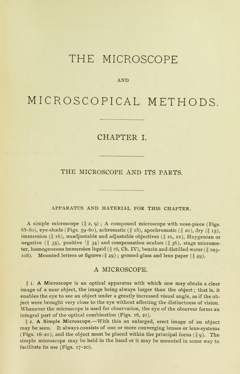 THE MICROSCOPE AND MICROSCOPICAL METHODS CHAPTER I. THE MICROSCOPE AND ITS PARTS. APPARATUS AND MATERIAL FOR THIS CHAPTER. A simple microscope (? 2, 9) ; A compound microscope with nose-piece (Figs. 63-So), eye-shade (Figs. 59-60), achromatic {I iS), apochromatic (§ 20), dry (I 15), immersion (§ 16), unadjustable and adjustable objectives (J 21, 22), Huygenian or negative (? 35), positive '$ 34) and compeusation oculars (? 36), stage microme- ter, homogeneous immersion liquid (§ 16, Ch. IV), benzin and distilled water (J 103- 108). Mounted letters or figures (§ 49) ; ground-glass and lens paper ($ 49). A MICROSCOPE. I 1. A Microscope is an optical apparatus with which one may obtain a clear image of a near object, the image being always larger than the object; that is, it enables the eye to see an object under a greatly increased visual angle, as if the ob- ject were brought very close to the eye without affecting the distinctness of vision. Whenever the microscope is used for observation, the eye of the observer forms an integral part of the optical combination (Figs. 16, 21). \ 2. A Simple Microscope.—With this an enlarged, erect image of an object may be seen. It always consists of one or more converging lenses or lens-systems (Figs. 16-20), and the object must be placed within the principal focus (I 9). The simple microscope may be held in the hand or it may be mounted in some way to facilitate its use (Figs. 17-20).