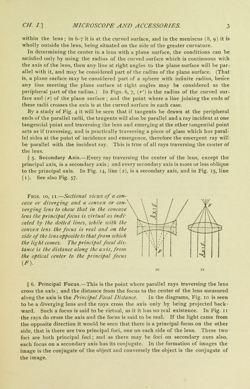 within the lens ; in 6-7 it is at the curved surface, and in the meniscus (8, 9) it is wholly outside the lens, being situated on the side of the greater curvature. In determining the center in a lens with a plane surface, the conditions can be satisfied only by using the radius of the curved surface which is continuous with the axis of the lens, then any line at right angles to the plane surface will be par- allel with it, and may be considered part of the radius of the plane surface. (That is, a plane surface may be considered part of a sphere with infinite radius, hence any line meeting the plane surface at right angles may be considered as the peripheral part of the radius.) In Figs. 6, 7, (r') is the radius of the curved sur- face and (r) of the plane surface ; and the point where a line joining the ends of these radii crosses the axis is at the curved surface in each case. By a study of Fig. 4 it will be seen that if tangents be drawn at the peripheral ends of the parallel radii, the tangents will also be parallel and a ray incident at one tangential point and traversing the lens and emerging at the other tangential point acts as if traversing, and is practically traversing a piece of glass which has paral- lel sides at the point of incidence and emergence, therefore the emergent ray will be parallel with the incident ray. This is true of all rays traversing the center of the lens. \ 5. Secondary Axis.—Every ray traversing the center of the lens, except the principal axis, is a secondary axis ; and every secondary axis is more or less oblique to the principal axis. In Fig. 14, line (2), is a secondary axis, and in Fig. 15, line (1). See also Fig. 57. Figs. 10, 11.—Sectional views of a con- cave or diverging and a convex or con- verging lens to show that in the concave lens the principal focus is virtual as indi- cated by the do/ltd lines, while with the convex lens the focus is real and on the side of the lens opposite to that from which the light comes. The principal focal dis- tance is the distance along the axis, from the optical center to the principal focus H \ \ i F T^ Xo (S 6. Principal Focus.—This is the point where parallel rays traversing the lens cross the axis; and the distance from the focus to the center of the lens measured along the axis is the Principal Focal Distance. In the diagrams, Fig. 10 is seen to be a diverging lens and the rays cross the axis only by being projected back- ward. Such a focus is said to be virtual, as it it has no real existence. In Fig. n the rays do cross the axis and the focus is said to be real. If the light came from the opposite direction it would be seen that there is a principal focus on the other side, that is there are two principal foci, one on each side of the lens. These two foci are both principal foci; and as there may be foci on secondary axes also, each focus on a secondary axis has its conjugate. In the formation of images the image is the conjugate of the object and conversely the object is the conjugate of the image.