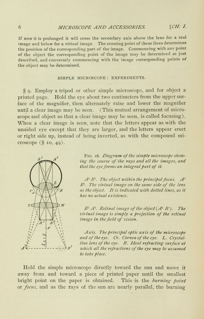 If now it is prolonged it will cross the secondary axis above the lens for a real image and below for a virtual image. The crossing point of these lines determines the position of the corresponding part of the image. Commencing wilh any point of the object the corresponding point of the image may be determined as just described, and conversely commencing with the image corresponding points of the object may be determined. SIMPLE MICROSCOPE : EXPERIMENTS. § 9. Employ a tripod or other simple microscope, and for object a printed page. Hold the eye about two centimeters from the upper sur- face of the magnifier, then alternately raise and lower the magnifier until a clear image may be seen. (This mutual arrangement of micro- scope and object so that a clear image may be seen, is called focusing). When a clear image is seen, note that the letters appear as with the unaided eye except that they are larger, and the letters appear erect or right side up, instead of being inverted, as with the compound mi- croscope (§ 10, 49). Fig. 16. Diagram ofthe simple microscope show- ing the course of the rays and all the images, and that the eye forms an integral part of it. A'B'. The object within the principal focus. A3 B\ The virtual image on the same side of the lens as the object. It is indicated with dotted lines, as it has no actual existence. B- A'. Retinal image of the object {A1 B). The vii tual image is simply a projection of the retinal image in the field of vision. Axis. The principal optic axis of the microscope and of the eye. Cr. Cornea of the eye. L. Crystal- line lens of the eye. R. Ideal refracting surface at which all the refractions of the eye may be assumed to take place. Hold the simple microscope directly toward the sun and move it away from and toward a piece of printed paper until the smallest bright point on the paper is obtained. This is the burning point or focus, and as the rays of the sun are nearly parallel, the burning