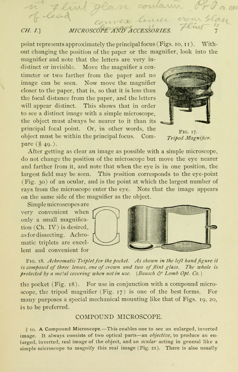 \ ■ CH. /.] MICROSCOPE AND ACCESSORIES. 7 Fig. 17. Tripod Magnifier. point represents approximately theprincipal focus (Figs. 10, n). With- out changing the position of the paper or the magnifier, look into the magnifier and note that the letters are very in- distinct or invisible. Move the magnifier a cen- timeter or two farther from the paper and no image can be seen. Now move the magnifier closer to the paper, that is, so that it is less than the focal distance from the paper, and the letters will appear distinct. This shows that in order to see a distinct image with a simple microscope, the object must always be nearer to it than its principal focal point. Or, in other words, the object must be within the principal focus. Com- pare (§ 49.). After getting as clear an image as possible with a simple microscope, do not change the position of the microscope but move the eye nearer and farther from it, and note that when the eye is in one position, the largest field may be seen. This position corresponds to the eye-point ( Fig. 30) of an ocular, and is the point at which the largest number of rays from the microscope enter the eye. Note that the image appears on the same side of the magnifier as the object. Simple microscopes are very convenient when only a small magnifica- tion (Ch. IV) is desired, as for dissecting. Achro- matic triplets are excel- lent and convenient for Fig. 18. Achromatic Triplet for the pocket. As shoivn in the left hand figure it is composed of three lenses, one of crown and two of flint glass. The whole is protected by a mc.'al covering when not in use. (Bausch & Lomb Opt. Co.) the pocket (Fig. 18). For use in conjunction with a compound micro- scope, the tripod magnifier (Fig. 17) is one of the best forms. For many purposes a special mechanical mounting like that of Figs. 19, 20, is to be preferred. COMPOUND MICROSCOPE. \ 10. A Compound Microscope.—This enables one to see an enlarged, inverted image. It always consists of two optical parts—an objective, to produce an en- larged, inverted, real image of the object, and an ocular acting in general like a simple microscope to magnify this real image (Fig. 21). There is also usually