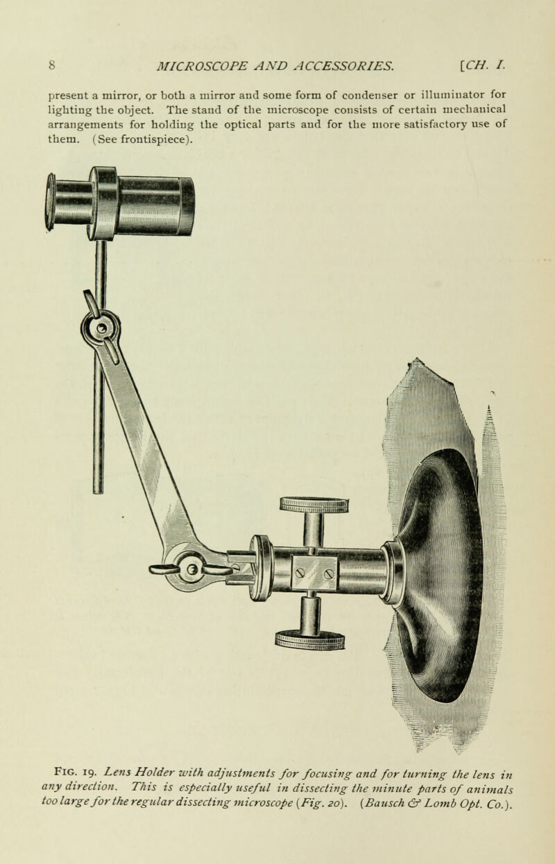 present a mirror, or both a mirror and some form of condenser or illuminator for lighting the object. The stand of the microscope consists of certain mechanical arrangements for holding the optical parts and for the more satisfactory use of them. (See frontispiece). -J' Fig. 19. Lens Holder with adjustments for focusing and for turning the lens in any direction. This is especially useful in dissecting the minute parts of animals too large for the regular dissecting microscope {Fig. so). (£a usch & Lomb Opt. Co.).