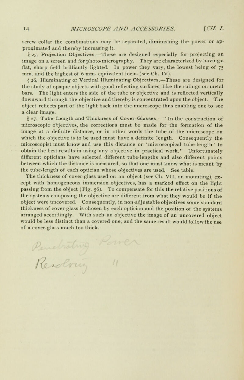 screw collar tbe combinations may be separated, diminishing tbe power or ap- proximated and thereby increasing it. $ 25. Projection Objectives.—These are designed especially for projecting an image on a screen and for photo-micrography. They are characterized by having a fiat, sharp field brilliantly lighted. In power they vary, the lowest being of 75 mm. and the highest of 6 mm. equivalent focus (see Ch. IV). \ 26. Illuminating or Vertical Illuminating Objectives.—These are designed for the study of opaque objects with good reflecting surfaces, like the rulings on metal bars. The light enters the side of the tube or objective and is reflected vertically downward through the objective and thereb3' is concentrated upon the object. The object reflects part of the light back into the microscope thus enabling one to see a clear image. >i 27. Tube-Length and Thickness of Cover-Glasses.—In the construction of microscopic objectives, the corrections must be made for the formation of the image at a definite distance, or in other words the tube of the microscope on which the objective is to be used must have a definite length. Consequently the microscopist must know and use this distance or ' microscopical tube-length' to obtain the best results in using any objective in practical work. Unfortunately different opticians have selected different tube-lengths and also different points between which the distance is measured, so that one must know what is meant by the tube-length of each optician whose objectives are used. See table. The thickness of cover-glass used on an object (see Ch. VII, on mounting), ex- cept with homogeneous immersion objectives, has a marked effect on the light passing from the object (Fig. 56). To compensate for this the relative positions of the systems composing the objective are different from what they would be if the object were uncovered. Consequently, in non-adjustable objectives some standard thickness of cover-glass is chosen by each optician and the position of the systems arranged accordingly. With such an objective the image of an uncovered object would be less distinct than a covered one, and the same result would follow the use of a cover-glass much too thick. 1 j