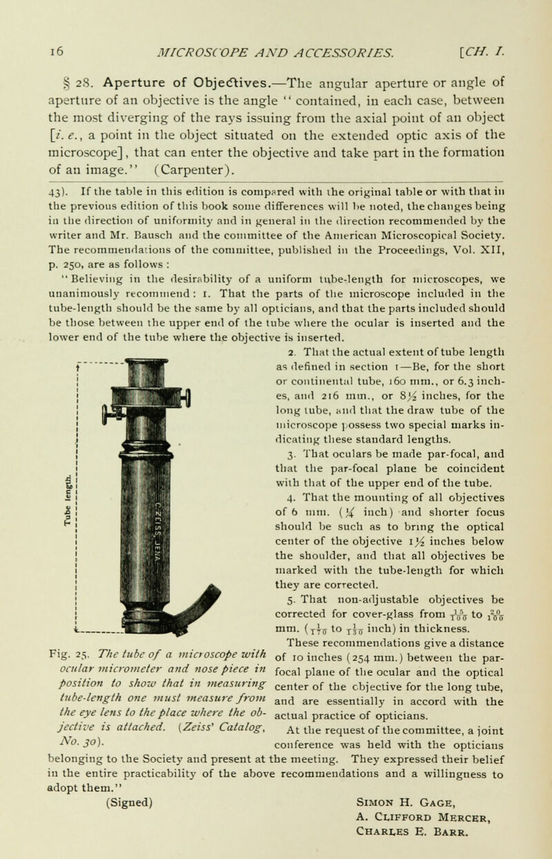 § 28. Aperture of Objectives.—The angular aperture or angle of aperture of an objective is the angle  contained, in each case, between the most diverging of the rays issuing from the axial point of an object [i. e., a point in the object situated on the extended optic axis of the microscope] , that can enter the objective and take part in the formation of an image. (Carpenter). 43). If the table in this edition is compared with the original table or with that in the previous edition of this book some differences will be noted, the changes being in the direction of uniformity and in general in the direction recommended by the writer and Mr. Bausch and the committee of the American Microscopical Society. The recommendations of the committee, published in the Proceedings, Vol. XII, p. 250, are as follows : Believing in the desirability of a uniform tube-length for microscopes, we unanimously recommend : 1. That the parts of the microscope included in the tube-length should be the same by all opticians, and that the parts included should be those between the upper end of the tube where the ocular is inserted and the lower end of the tube where the objective is inserted. 2 That the actual extent of tube length as defined in section 1—Be, for the short or continental tube, 160 mm., or 6.3 inch- es, and 216 mm., or Syz inches, for the long tube, wild that the draw tube of the microscope possess two special marks in- dicating these standard lengths. 3. That oculars be made par-focal, and that the par-focal plane be coincident with that of the upper end of the tube. 4. That the mounting of all objectives of 6 mm. (){ inch) and shorter focus should be such as to bring the optical center of the objective iyi inches below the shoulder, and that all objectives be marked with the tube-length for which they are corrected. 5. That non-adjustable objectives be corrected for cover-glass from jffo to j25°5 mm. (xti to ttu inch) in thickness. These recommendations give a distance Fig. 25. The tube 0/ a microscope with of I0 inches (254 mm.) between the par- ocular micrometer and nose piece in focai plane of tlle ocuiar an(i the optical position to show that in measuring center of tl]e objective for the long tube, tube-length one must measure from and are essentially in accord with the the eye lens to the place where the ob- actual practice of opticians. jective is attached. (Zeiss' Catalog, At the request of the committee, a ioint No. 30). conference was held with the opticians belonging to the Society and present at the meeting. They expressed their belief in the entire practicability of the above recommendations and a willingness to adopt them. (Signed) Simon H. Gage, A. Clifford Mercer, Charles E. Barr.