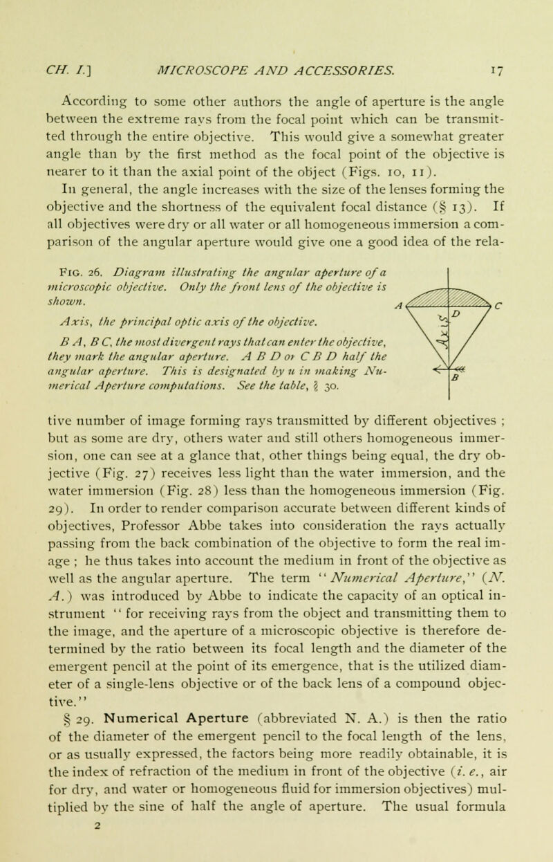 According to some other authors the angle of aperture is the angle between the extreme rays from the focal point which can be transmit- ted through the entire objective. This would give a somewhat greater angle than by the first method as the focal point of the objective is nearer to it than the axial point of the object (Figs. 10, 11). In general, the angle increases with the size of the lenses forming the objective and the shortness of the equivalent focal distance (§ 13J. If all objectives were dry or all water or all homogeneous immersion a com- parison of the angular aperture would give one a good idea of the rela- Fig. 26. Diagram illustrating the angular aperture of a microscopic objective. Only the front lens of the objective is shown. Axis, the principal optic axis of the objective. B A, BC, the most divergent rays that can enter the objective, they mark the angular aperture. A B D or C B D half the angular aperture. This is designated by u in making Nu- merical Aperture computations. See the table, \ 30. tive number of image forming rajrs transmitted by different objectives ; but as some are dry, others water and still others homogeneous immer- sion, one can see at a glance that, other things being equal, the dry ob- jective (Pig. 27) receives less light than the water immersion, and the water immersion (Fig. 28) less than the homogeneous immersion (Fig. 29). In order to render comparison accurate between different kinds of objectives, Professor Abbe takes into consideration the rays actually passing from the back combination of the objective to form the real im- age ; he thus takes into account the medium in front of the objective as well as the angular aperture. The term Numerical Aperture, (N. A.) was introduced by Abbe to indicate the capacity of an optical in- strument  for receiving rays from the object and transmitting them to the image, and the aperture of a microscopic objective is therefore de- termined by the ratio between its focal length and the diameter of the emergent pencil at the point of its emergence, that is the utilized diam- eter of a single-lens objective or of the back lens of a compound objec- tive. § 29. Numerical Aperture (abbreviated N. A.) is then the ratio of the diameter of the emergent pencil to the focal length of the lens, or as usually expressed, the factors being more readily obtainable, it is the index of refraction of the medium in front of the objective (/. e., air for dry, and water or homogeneous fluid for immersion objectives) mul- tiplied by the sine of half the angle of aperture. The usual formula