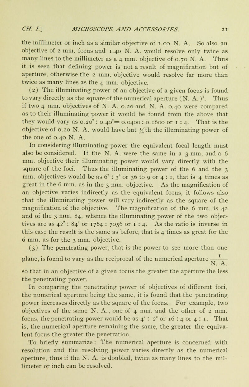 the millimeter or inch as a similar objective of 1.00 N. A. So also an objective of 2 mm, focus and 1.40 N. A. would resolve only twice as many lines to the millimeter as a 4 mm. objective of 0.70 N. A. Thus it is seen that defining power is not a result of magnification but of aperture, otherwise the 2 mm. objective would resolve far more than twice as many lines as the 4 mm. objective. (2) The illuminating power of an objective of a given focus is found to vary directly as the square of the numerical aperture (N. A. )2. Thus if two 4 mm. objectives of N. A. 0.20 and N. A. 0.40 were compared as to their illuminating power it would be found from the above that they would vary as 0.202 : o.4o2= 0.0400 : o. 1600 or 1 : 4. That is the objective of 0.20 N. A. would have but }^th the illuminating power of the one of 0.40 N. A. In considering illuminating power the equivalent focal length must also be considered. If the N. A. were the same in a 3 mm. and a 6 mm. objective their illuminating power would vary directly with the square of the foci. Thus the illuminating power of the 6 and the 3 mm. objectives would be as 62 : 32 or 36 to 9 or 4 : 1, that is 4 times as great in the 6 mm. as in the 3 mm. objective. As the magnification of an objective varies indirectly as the equivalent focus, it follows also that the illuminating power will vary indirectly as the square of the magnification of the objective. The magnification of the 6 mm. is 42 and of the 3 mm. 84, whence the illuminating power of the two objec- tives are as 42s: 84* or 1764 : 7056 or 1 : 4. As the ratio is inverse in this case the result is the same as before, that is 4 times as great for the 6 mm. as for the 3 mm. objective. (3) The penetrating power, that is the power to see more than one plane, is found to vary as the reciprocal of the numerical aperture N. A. so that in an objective of a given focus the greater the aperture the less the penetrating power. In comparing the penetrating power of objectives of different foci, the numerical aperture being the same, it is found that the penetrating power increases directly as the square of the focus. For example, two objectives of the same N. A., one of 4 mm. and the other of 2 mm. focus, the penetrating power would be as 4s : 2' or 16 : 4 or 4 : 1. That is, the numerical aperture remaining the same, the greater the equiva- lent focus the greater the penetration. To briefly summarize : The numerical aperture is concerned with resolution and the resolving power varies directly as the numerical aperture, thus if the N. A. is doubled, twice as many lines to the mil- limeter or inch can be resolved.