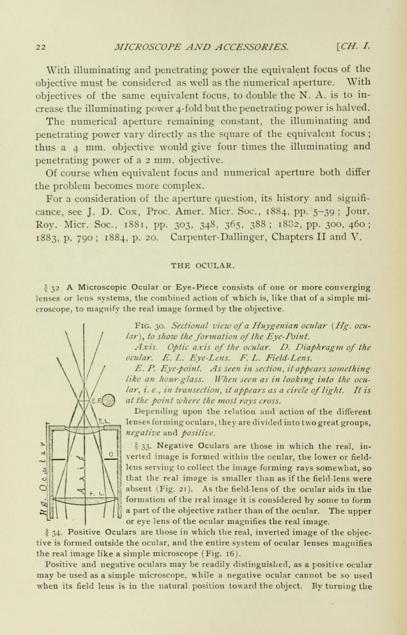 With illuminating and penetrating power the equivalent focus of the objective must be considered as well as the numerical aperture. With objectives of the same equivalent focus, to double the N. A. is to in- crease the illuminating power 4-fold but the penetrating power is halved. The numerical aperture remaining constant, the illuminating and penetrating power vary directly as the square of the equivalent focus ; thus a 4 mm. objective would give four times the illuminating and penetrating power of a 2 mm. objective. Of course when equivalent focus and numerical aperture both differ the problem becomes more complex. For a consideration of the aperture question, its history and signifi- cance, see J. D. Cox, Proc. Amer. Micr. Soc, 1884, pp. 5-39; Jour. Roy. Micr. Soc, iSSi, pp. 303, 348, 365, 388; 18S2, pp. 300, 460; 1883, p. 790 ; 1884, p. 20. Carpenter-Dallinger, Chapters II and V. THE OCULAR. \ 32 A Microscopic Ocular or Eye-Piece consists of one or more converging lenses or lens systems, the combined action of which is, like that of a simple mi- croscope, to magnify the real image formed by the objective. Fig. 30. Sectional view of a Huygenian ocular {Hg. ocu- lar), to show the formation of the Eye-Point. Axis. Optic axis of the ocular. D. Diaphragm of the ocular. E. I. Eye-Lens. F. L. Field-Lens. E. P. Eye-point. As seen in section, it appears something like an hour-glass. II'hen seen as in looking into the ocu- lar, i. c, in transection, it appears as a circle of light. It is at the point where the most rays cross. Depending upon the relation and action of the different lenses forming oculars, they are divided into two great groups, negative and positive. \ 33- Negative Oculars are those in which the real, in- 0 verted image is formed within the ocular, the lower or field- ens serving to collect the image-forming rays somewhat, so I that the real image is smaller than as if the field-lens were ^ absent (Fig. 21). As the field-lens of the ocular aids in the \ formation of the real image it is considered by some to form a part of the objective rather than of the ocular. The upper or eye lens of the ocular magnifies the real image. \ 34. Positive Oculars are those in which the real, inverted image of the objec- tive is formed outside the ocular, and the entire system of ocular lenses magnifies the real image like a simple microscope (Fig. 16). Positive and negative oculars may be readily distinguished, as a positive ocular may be used as a simple microscope, while a negative ocular cannot be so used when its field leus is in the natural position toward the object. By turning the