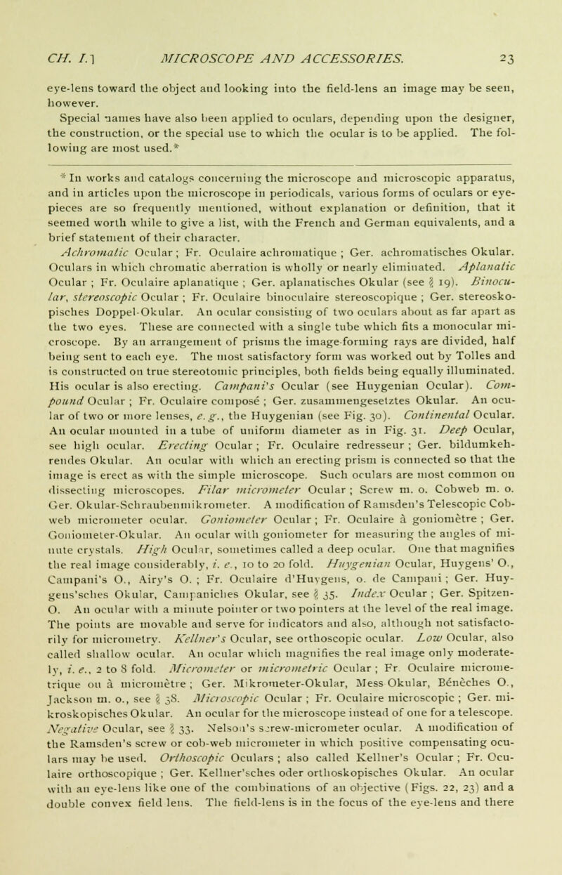 eye-lens toward the object and looking into the field-lens an image may be seen, however. Special names have also been applied to oculars, depending upon the designer, the construction, or the special use to which the ocular is to be applied. The fol- lowing are most used.* * In works and catalogs concerning the microscope and microscopic apparatus, and in articles upon the microscope in periodicals, various forms of oculars or eye- pieces are so frequently mentioned, without explanation or definition, that it seemed worth while to give a list, with the French and German equivalents, and a brief statement of their character. Achromatic Ocular ; Fr. Oculaire achromatique ; Ger. achromatisches Okular. Oculars in which chromatic aberration is wholly or nearly eliminated. Aplanatic Ocular ; Fr. Oculaire aplanatique ; Ger. aplanatisches Okular (see \ 19). Binocu- lar, stereoscopic Ocular ; Fr. Oculaire binoculaire stereoscopique ; Ger. stereosko- pisches DoppelOkular. An ocular consisting of two oculars about as far apart as the two eyes. These are connected with a single tube which fits a monocular mi- croscope. By an arrangement of prisms the image forming rays are divided, half being sent to each eye. The most satisfactory form was worked out by Tolles and is constructed on true stereotomic principles, both fields being equally illuminated. His ocular is also erecting. Campani's Ocular (see Huygeuian Ocular). Com- pound Ocular ; Fr. Oculaire compose ; Ger. zusammeugesetztes Okular. An ocu- lar of two or more lenses, e. g., the Huygeuian (see Fig. 30). Continental Ocular. An ocular mounted in a tube of uniform diameter as in Fig. 31. Deep Ocular, see high ocular. Erecting Ocular ; Fr. Oculaire redresseur ; Ger. bildumkeh- rendes Okular. An ocular with which an erecting prism is connected so that the image is erect as with the simple microscope. Such oculars are most common on dissecting microscopes. Filar micrometer Ocular ; Screw m. o. Cobweb m. o. Ger. Okular-Schraubenmikronieter. A modification of Ramsden's Telescopic Cob- web micrometer ocular. Goniometer Ocular ; Fr. Oculaire a goniornetre ; Ger. Goniometer-Okul.ir. An ocular with goniometer for measuring the angles of mi- nute crystals. High Oculir, sometimes called a deep ocular. One that magnifies the real image considerably, /. e., 10 to 20 fold. Huygeuian Ocular, Huygens' O., Campani's O., Airy's O. ; Fr. Oculaire d'Huvgens, o. de Cainpaui ; Ger. Huy- geus'sches Okular, Campaniches Okular, see \ 35. Index Ocular ; Ger. Spitzen- O. An ocular with a minute pointer or two pointers at the level of the real image. The points are movable and serve for indicators and also, although not satisfacto- rily for micrometry. Kellner's Ocular, see orthoscopic ocular. Low Ocular, also called shallow ocular. An ocular which magnifies the real image only moderate- ly, ;'. e., 2 to S fold. Micrometer or micromelric Ocular ; Fr Oculaire microuie- trique on a micrometre; Ger. Mikrometer-Okular, Mess Okular, Benecbes O., Jackson m. o., see \ 3S. Microscopic Ocular ; Fr. Oculaire microscopic ; Ger. mi- kroskopisches Okular. An ocular for the microscope instead of one for a telescope. Negative Ocular, see \ 33. Nelson's sjrew-rnierometer ocular. A modification of the Ramsden's screw or cob-web micrometer in which positive compensating ocu- lars may be used. Orthoscopic Oculars ; also called Kellner's Ocular ; Fr. Ocu- laire orthoscopique ; Ger. Kellner'sches oder orthoskopisches Okular. An ocular with an eve-lens like one of the combinations of an objective (Figs. 22, 23) and a double convex field lens. The field-lens is in the focus of the eye-lens and there