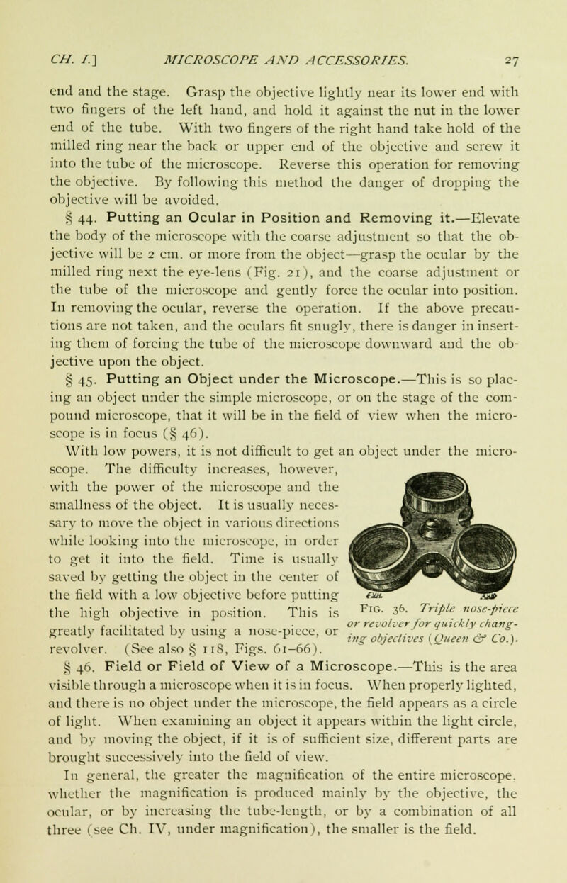 end and the stage. Grasp the objective lightly near its lower end with two fingers of the left hand, and hold it against the nut in the lower end of the tube. With two fingers of the right hand take hold of the milled ring near the back or upper end of the objective and screw it into the tube of the microscope. Reverse this operation for removing the objective. By following this method the danger of dropping the objective will be avoided. § 44. Putting an Ocular in Position and Removing it.—Elevate the body of the microscope with the coarse adjustment so that the ob- jective will be 2 cm. or more from the object—grasp the ocular by the milled ring next the eye-lens (Fig. 21 J, and the coarse adjustment or the tube of the microscope and gently force the ocular into position. In removing the ocular, reverse the operation. If the above precau- tions are not taken, and the oculars fit snugly, there is danger in insert- ing them of forcing the tube of the microscope downward and the ob- jective upon the object. § 45. Putting an Object under the Microscope.—This is so plac- ing an object under the simple microscope, or on the stage of the com- pound microscope, that it will be in the field of view when the micro- scope is in focus (§ 46). With low powers, it is not difficult to get an object under the micro- scope. The difficulty increases, however, with the power of the microscope and the sniallness of the object. It is usually neces- sary to move the object in various directions while looking into the microscope, in order to get it into the field. Time is usually saved by getting the object in the center of the field with a low objective before putting ~7Zf the high objective in position. This is FlG- & TriPle «ose-piece ., , .... . , . . . or revolver for quickly chane;- greatlv facilitated bv using a nose-piece, or . ,. .. In ,.. „ ,  _ ° . r ' j„g objectives (Oueen & Co.). revolver. (See also § 118, Figs. 61-66). § 46. Field or Field of View of a Microscope.—This is the area visible through a microscope when it is in focus. When properly lighted, and there is no object under the microscope, the field appears as a circle of light. When examining an object it appears within the light circle, and by moving the object, if it is of sufficient size, different parts are brought successively into the field of view. In general, the greater the magnification of the entire microscope, whether the magnification is produced mainly by the objective, the ocular, or by increasing the tube-length, or by a combination of all three (see Ch. IV, under magnification), the smaller is the field.