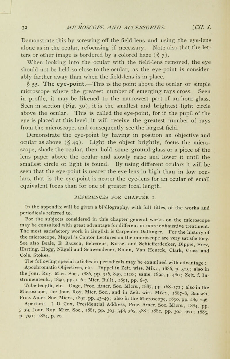 Demonstrate this by screwing off the field-lens and using the eye-lens alone as in the ocular, refocusing if necessary. Note also that the let- ters or other image is bordered by a colored haze (§ 7). When looking into the ocular with the field-lens removed, the eye should not be held so close to the ocular, as the eye-point is consider- ably farther away than when the field-lens is in place. S 55. The eye-point.—This is the point above the ocular or simple microscope where the greatest number of emerging rays cross. Seen in profile, it may be likened to the narrowest part of an hour glass. Seen in section (Fig. 30), it is the smallest and brightest light circle above the ocular. This is called the eye-point, for if the pupil of the eye is placed at this level, it will receive the greatest number of rays from the microscope, and consequently see the largest field. Demonstrate the eye-point by having in position an objective and ocular as above (§49). Light the object brightly, focus the micro- scope, shade the ocular, then hold some ground-glass or a piece of the lens paper above the ocular and slowly raise and lower it until the smallest circle of light is found. By using different oculars it will be seen that the eye-point is nearer the eye-lens in high than in low ocu- lars, that is the eye-point is nearer the eye-lens for an ocular of small equivalent focus than for one of greater focal length. REFERENCES FOR CHAPTER I. In the appendix will be given a bibliography, with full titles, of the works and periodicals referred to. For the subjects considered in this chapter general works 011 the microscope may be consulted with great advantage for different or more exhaustive treatment. The most satisfactory work in English is Carpenter-Dallinger. For the history of the microscope, May all's Cantor Lectures on the microscope are very satisfactory. See also Beale, E Bausch, Beherens, Kossel and Schiefferdecker, Dippel, Frev, Harting, Hogg, Nageli and Schweudener, Robin, Van Heurck, Clark, Cross and Cole, Stokes. The following special articles in periodicals may be examined with advantage : Apochromatic Objectives, etc. Dippel in Zeit. wiss. Mikr., 18S6, p. 303 ; also in the Jour. Roy. Micr. Soc, 1886, pp. 316, 849, mo; same, 1890, p. 4S0 ; Zeit. f. In- strumentenk., 1S90, pp. 1-6 ; Micr. Built., 1891, pp. 6-7. Tube-length, etc. Gage, Proc. Amer. Soc. Micrs., 1887, pp. 168-172 ; also in the Microscope, the Jour. Roy. Micr. Soc, and in Zeit. wiss. Mikr., 1S87-8, Bausch, Proc. Amer. Soc. Micrs., 1890, pp. 43-49 ; also in the Microscope, 1S90, pp'. 289-296^ Aperture. J. D. Cox, Presidential Address, Proc. Amer. Soc. Micrs., 1S84, pp. 5-39. Jour. Roy. Micr. Soc, i8Sr, pp. 303, 348, 365, 388 ; 1882, pp. 300,'460 ; 1883, p. 790 ; 1S84, p. 20.